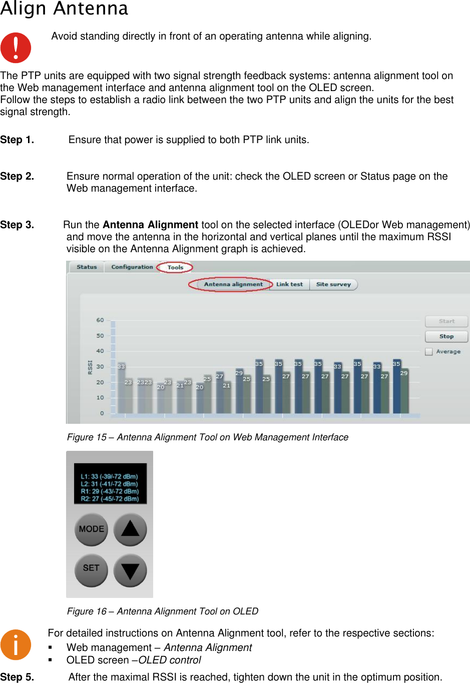  LigoWave Page 20 Align Antenna  Avoid standing directly in front of an operating antenna while aligning. The PTP units are equipped with two signal strength feedback systems: antenna alignment tool on the Web management interface and antenna alignment tool on the OLED screen. Follow the steps to establish a radio link between the two PTP units and align the units for the best signal strength.   Step 1.  Ensure that power is supplied to both PTP link units.  Step 2.  Ensure normal operation of the unit: check the OLED screen or Status page on the Web management interface.  Step 3.  Run the Antenna Alignment tool on the selected interface (OLEDor Web management) and move the antenna in the horizontal and vertical planes until the maximum RSSI visible on the Antenna Alignment graph is achieved.  Figure 15 – Antenna Alignment Tool on Web Management Interface  Figure 16 – Antenna Alignment Tool on OLED  For detailed instructions on Antenna Alignment tool, refer to the respective sections:   Web management – Antenna Alignment   OLED screen –OLED control  Step 5.  After the maximal RSSI is reached, tighten down the unit in the optimum position. 