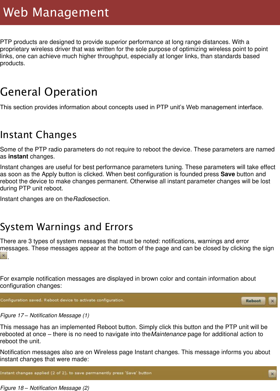  LigoWave Page 21  PTP products are designed to provide superior performance at long range distances. With a proprietary wireless driver that was written for the sole purpose of optimizing wireless point to point links, one can achieve much higher throughput, especially at longer links, than standards based products.  General Operation This section provides information about concepts used in PTP unit’s Web management interface.  Instant Changes Some of the PTP radio parameters do not require to reboot the device. These parameters are named as instant changes. Instant changes are useful for best performance parameters tuning. These parameters will take effect as soon as the Apply button is clicked. When best configuration is founded press Save button and reboot the device to make changes permanent. Otherwise all instant parameter changes will be lost during PTP unit reboot. Instant changes are on theRadiosection.  System Warnings and Errors There are 3 types of system messages that must be noted: notifications, warnings and error messages. These messages appear at the bottom of the page and can be closed by clicking the sign.  For example notification messages are displayed in brown color and contain information about configuration changes:  Figure 17 – Notification Message (1) This message has an implemented Reboot button. Simply click this button and the PTP unit will be rebooted at once – there is no need to navigate into theMaintenance page for additional action to reboot the unit. Notification messages also are on Wireless page Instant changes. This message informs you about instant changes that were made:  Figure 18 – Notification Message (2)    Web Management 