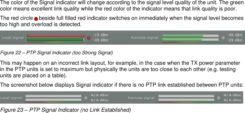  LigoWave Page 23 The color of the Signal indicator will change according to the signal level quality of the unit. The green color means excellent link quality while the red color of the indicator means that link quality is poor.  The red circle    beside full filled red indicator switches on immediately when the signal level becomes too high and overload is detected.   Figure 22 – PTP Signal Indicator (too Strong Signal) This may happen on an incorrect link layout, for example, in the case when the TX power parameter in the PTP units is set to maximum but physically the units are too close to each other (e.g. testing units are placed on a table). The screenshot below displays Signal indicator if there is no PTP link established between PTP units:  Figure 23 – PTP Signal Indicator (no Link Established)    