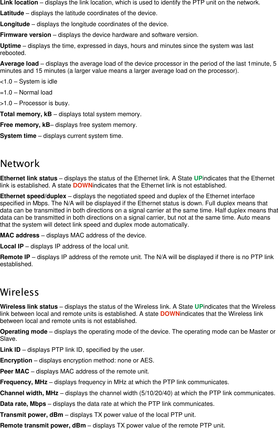  LigoWave Page 25 Link location – displays the link location, which is used to identify the PTP unit on the network.  Latitude – displays the latitude coordinates of the device.  Longitude – displays the longitude coordinates of the device.  Firmware version – displays the device hardware and software version.  Uptime – displays the time, expressed in days, hours and minutes since the system was last rebooted.  Average load – displays the average load of the device processor in the period of the last 1minute, 5 minutes and 15 minutes (a larger value means a larger average load on the processor).  &lt;1.0 – System is idle  =1.0 – Normal load  &gt;1.0 – Processor is busy.  Total memory, kB – displays total system memory.  Free memory, kB– displays free system memory.  System time – displays current system time.   Network Ethernet link status – displays the status of the Ethernet link. A State UPindicates that the Ethernet link is established. A state DOWNindicates that the Ethernet link is not established.  Ethernet speed/duplex – displays the negotiated speed and duplex of the Ethernet interface specified in Mbps. The N/A will be displayed if the Ethernet status is down. Full duplex means that data can be transmitted in both directions on a signal carrier at the same time. Half duplex means that data can be transmitted in both directions on a signal carrier, but not at the same time. Auto means that the system will detect link speed and duplex mode automatically.  MAC address – displays MAC address of the device.  Local IP – displays IP address of the local unit.  Remote IP – displays IP address of the remote unit. The N/A will be displayed if there is no PTP link established.   Wireless Wireless link status – displays the status of the Wireless link. A State UPindicates that the Wireless link between local and remote units is established. A state DOWNindicates that the Wireless link between local and remote units is not established.  Operating mode – displays the operating mode of the device. The operating mode can be Master or Slave.  Link ID – displays PTP link ID, specified by the user.  Encryption – displays encryption method: none or AES.  Peer MAC – displays MAC address of the remote unit.  Frequency, MHz – displays frequency in MHz at which the PTP link communicates.  Channel width, MHz – displays the channel width (5/10/20/40) at which the PTP link communicates.  Data rate, Mbps – displays the data rate at which the PTP link communicates.  Transmit power, dBm – displays TX power value of the local PTP unit.  Remote transmit power, dBm – displays TX power value of the remote PTP unit.  