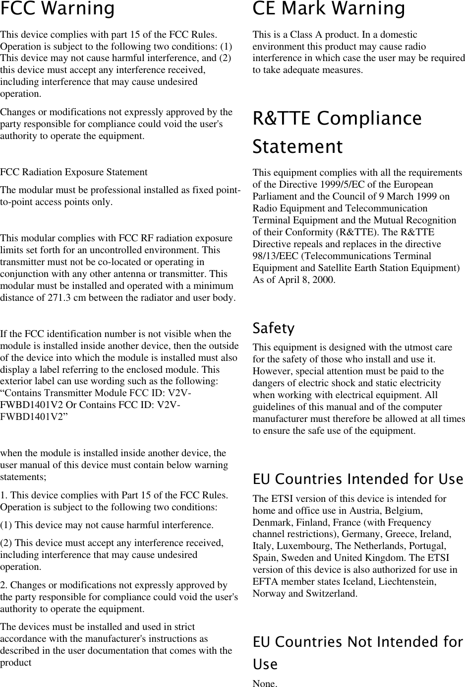 LigoWave Page 3 FCC Warning This device complies with part 15 of the FCC Rules. Operation is subject to the following two conditions: (1) This device may not cause harmful interference, and (2) this device must accept any interference received, including interference that may cause undesired operation. Changes or modifications not expressly approved by the party responsible for compliance could void the user&apos;s authority to operate the equipment.  FCC Radiation Exposure Statement   The modular must be professional installed as fixed point-to-point access points only.  This modular complies with FCC RF radiation exposure limits set forth for an uncontrolled environment. This transmitter must not be co-located or operating in conjunction with any other antenna or transmitter. This modular must be installed and operated with a minimum distance of 271.3 cm between the radiator and user body.  If the FCC identification number is not visible when the module is installed inside another device, then the outside of the device into which the module is installed must also display a label referring to the enclosed module. This exterior label can use wording such as the following: “Contains Transmitter Module FCC ID: V2V-FWBD1401V2 Or Contains FCC ID: V2V-FWBD1401V2”  when the module is installed inside another device, the user manual of this device must contain below warning statements; 1. This device complies with Part 15 of the FCC Rules. Operation is subject to the following two conditions: (1) This device may not cause harmful interference. (2) This device must accept any interference received, including interference that may cause undesired operation. 2. Changes or modifications not expressly approved by the party responsible for compliance could void the user&apos;s authority to operate the equipment. The devices must be installed and used in strict accordance with the manufacturer&apos;s instructions as described in the user documentation that comes with the product  CE Mark Warning This is a Class A product. In a domestic environment this product may cause radio interference in which case the user may be required to take adequate measures.   R&amp;TTE Compliance Statement This equipment complies with all the requirements of the Directive 1999/5/EC of the European Parliament and the Council of 9 March 1999 on Radio Equipment and Telecommunication Terminal Equipment and the Mutual Recognition of their Conformity (R&amp;TTE). The R&amp;TTE Directive repeals and replaces in the directive 98/13/EEC (Telecommunications Terminal Equipment and Satellite Earth Station Equipment) As of April 8, 2000.   Safety This equipment is designed with the utmost care for the safety of those who install and use it. However, special attention must be paid to the dangers of electric shock and static electricity when working with electrical equipment. All guidelines of this manual and of the computer manufacturer must therefore be allowed at all times to ensure the safe use of the equipment.  EU Countries Intended for Use The ETSI version of this device is intended for home and office use in Austria, Belgium, Denmark, Finland, France (with Frequency channel restrictions), Germany, Greece, Ireland, Italy, Luxembourg, The Netherlands, Portugal, Spain, Sweden and United Kingdom. The ETSI version of this device is also authorized for use in EFTA member states Iceland, Liechtenstein, Norway and Switzerland.   EU Countries Not Intended for Use None. 