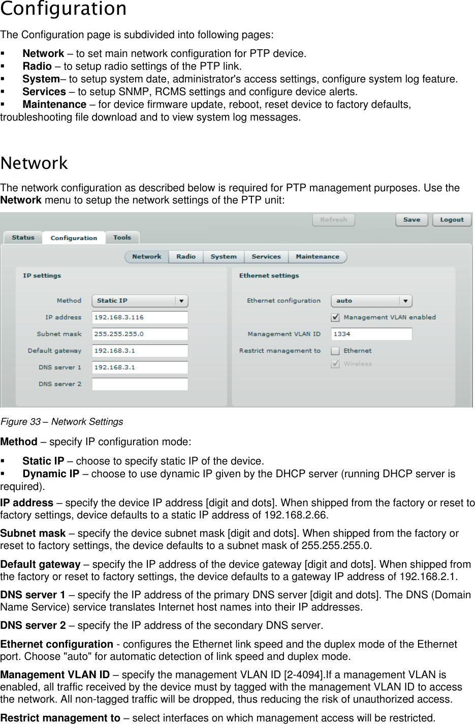  LigoWave Page 31 Configuration The Configuration page is subdivided into following pages:   Network – to set main network configuration for PTP device.   Radio – to setup radio settings of the PTP link.   System– to setup system date, administrator&apos;s access settings, configure system log feature.   Services – to setup SNMP, RCMS settings and configure device alerts.   Maintenance – for device firmware update, reboot, reset device to factory defaults, troubleshooting file download and to view system log messages.   Network The network configuration as described below is required for PTP management purposes. Use the Network menu to setup the network settings of the PTP unit:   Figure 33 – Network Settings Method – specify IP configuration mode:   Static IP – choose to specify static IP of the device.   Dynamic IP – choose to use dynamic IP given by the DHCP server (running DHCP server is required).  IP address – specify the device IP address [digit and dots]. When shipped from the factory or reset to factory settings, device defaults to a static IP address of 192.168.2.66.  Subnet mask – specify the device subnet mask [digit and dots]. When shipped from the factory or reset to factory settings, the device defaults to a subnet mask of 255.255.255.0.  Default gateway – specify the IP address of the device gateway [digit and dots]. When shipped from the factory or reset to factory settings, the device defaults to a gateway IP address of 192.168.2.1.  DNS server 1 – specify the IP address of the primary DNS server [digit and dots]. The DNS (Domain Name Service) service translates Internet host names into their IP addresses.  DNS server 2 – specify the IP address of the secondary DNS server.  Ethernet configuration - configures the Ethernet link speed and the duplex mode of the Ethernet port. Choose &quot;auto&quot; for automatic detection of link speed and duplex mode.  Management VLAN ID – specify the management VLAN ID [2-4094].If a management VLAN is enabled, all traffic received by the device must by tagged with the management VLAN ID to access the network. All non-tagged traffic will be dropped, thus reducing the risk of unauthorized access.  Restrict management to – select interfaces on which management access will be restricted.  