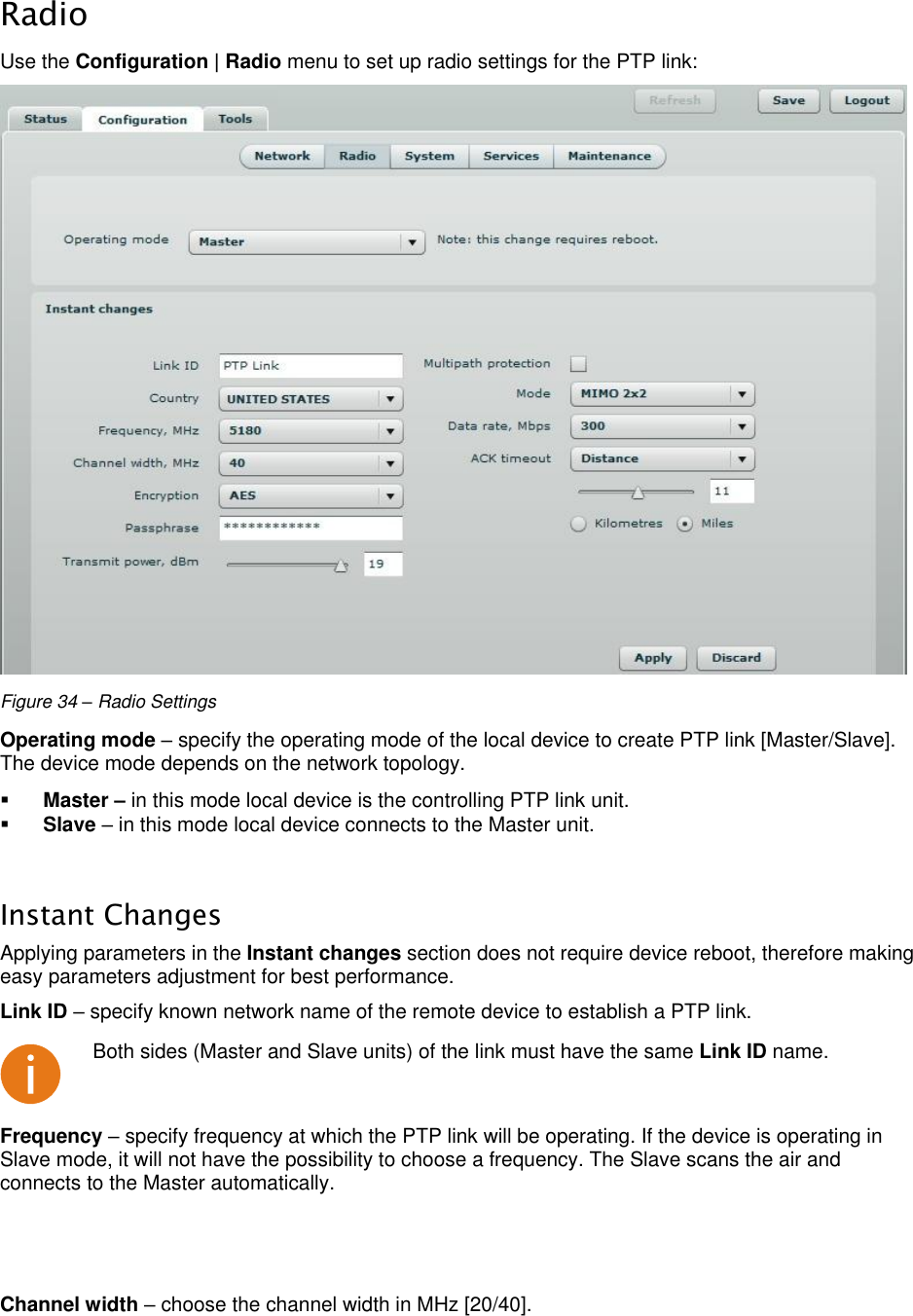  LigoWave Page 32  Radio Use the Configuration | Radio menu to set up radio settings for the PTP link:   Figure 34 – Radio Settings Operating mode – specify the operating mode of the local device to create PTP link [Master/Slave]. The device mode depends on the network topology.   Master – in this mode local device is the controlling PTP link unit.   Slave – in this mode local device connects to the Master unit.   Instant Changes Applying parameters in the Instant changes section does not require device reboot, therefore making easy parameters adjustment for best performance.  Link ID – specify known network name of the remote device to establish a PTP link.   Both sides (Master and Slave units) of the link must have the same Link ID name. Frequency – specify frequency at which the PTP link will be operating. If the device is operating in Slave mode, it will not have the possibility to choose a frequency. The Slave scans the air and connects to the Master automatically.   Channel width – choose the channel width in MHz [20/40].  