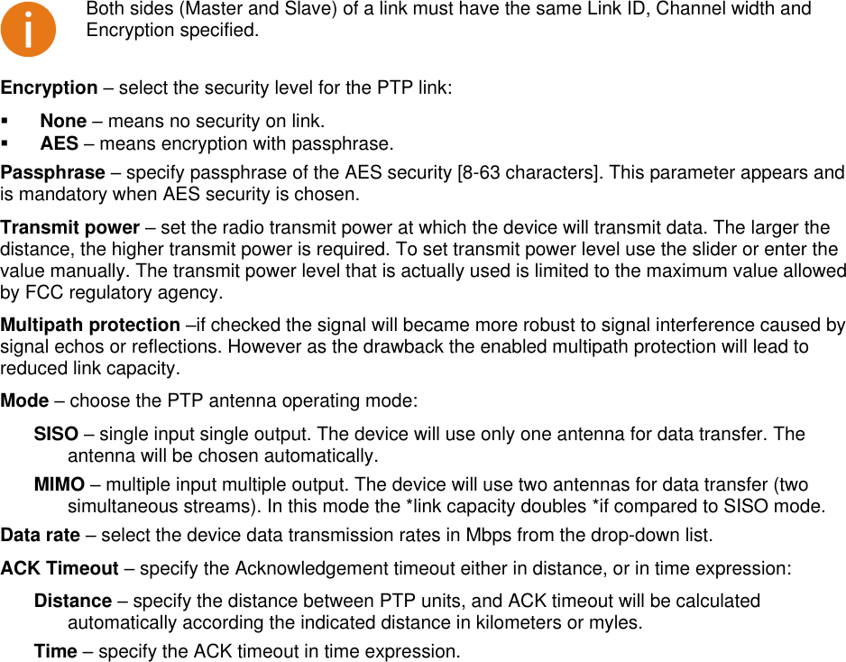  LigoWave Page 33  Both sides (Master and Slave) of a link must have the same Link ID, Channel width and Encryption specified. Encryption – select the security level for the PTP link:   None – means no security on link.   AES – means encryption with passphrase.  Passphrase – specify passphrase of the AES security [8-63 characters]. This parameter appears and is mandatory when AES security is chosen.  Transmit power – set the radio transmit power at which the device will transmit data. The larger the distance, the higher transmit power is required. To set transmit power level use the slider or enter the value manually. The transmit power level that is actually used is limited to the maximum value allowed by FCC regulatory agency.  Multipath protection –if checked the signal will became more robust to signal interference caused by signal echos or reflections. However as the drawback the enabled multipath protection will lead to reduced link capacity. Mode – choose the PTP antenna operating mode: SISO – single input single output. The device will use only one antenna for data transfer. The antenna will be chosen automatically. MIMO – multiple input multiple output. The device will use two antennas for data transfer (two simultaneous streams). In this mode the *link capacity doubles *if compared to SISO mode. Data rate – select the device data transmission rates in Mbps from the drop-down list.  ACK Timeout – specify the Acknowledgement timeout either in distance, or in time expression: Distance – specify the distance between PTP units, and ACK timeout will be calculated automatically according the indicated distance in kilometers or myles. Time – specify the ACK timeout in time expression.     