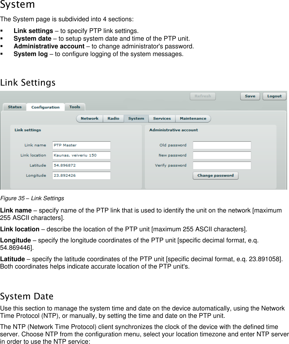  LigoWave Page 34 System The System page is subdivided into 4 sections:   Link settings – to specify PTP link settings.   System date – to setup system date and time of the PTP unit.   Administrative account – to change administrator&apos;s password.   System log – to configure logging of the system messages.   Link Settings  Figure 35 – Link Settings Link name – specify name of the PTP link that is used to identify the unit on the network [maximum 255 ASCII characters].  Link location – describe the location of the PTP unit [maximum 255 ASCII characters].  Longitude – specify the longitude coordinates of the PTP unit [specific decimal format, e.q. 54.869446].  Latitude – specify the latitude coordinates of the PTP unit [specific decimal format, e.q. 23.891058]. Both coordinates helps indicate accurate location of the PTP unit&apos;s.   System Date Use this section to manage the system time and date on the device automatically, using the Network Time Protocol (NTP), or manually, by setting the time and date on the PTP unit.  The NTP (Network Time Protocol) client synchronizes the clock of the device with the defined time server. Choose NTP from the configuration menu, select your location timezone and enter NTP server in order to use the NTP service: 