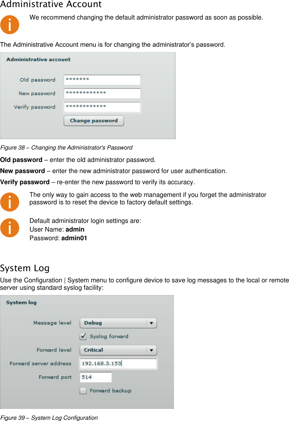  LigoWave Page 36 Administrative Account  We recommend changing the default administrator password as soon as possible. The Administrative Account menu is for changing the administrator’s password.   Figure 38 – Changing the Administrator&apos;s Password Old password – enter the old administrator password.  New password – enter the new administrator password for user authentication.  Verify password – re-enter the new password to verify its accuracy.   The only way to gain access to the web management if you forget the administrator password is to reset the device to factory default settings.  Default administrator login settings are:  User Name: admin Password: admin01  System Log Use the Configuration | System menu to configure device to save log messages to the local or remote server using standard syslog facility:   Figure 39 – System Log Configuration 