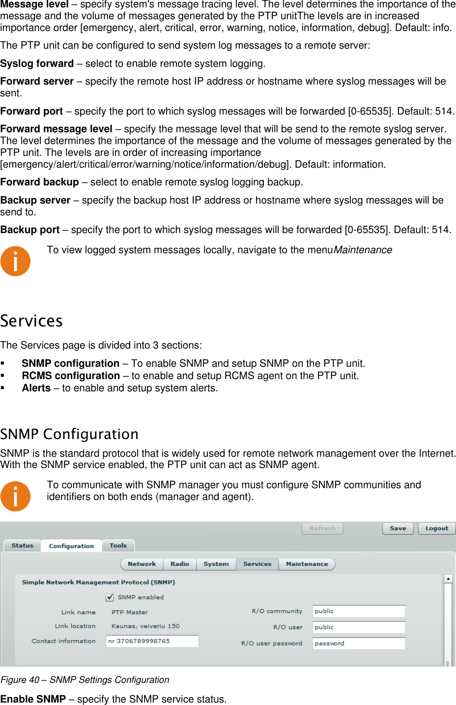  LigoWave Page 37 Message level – specify system&apos;s message tracing level. The level determines the importance of the message and the volume of messages generated by the PTP unitThe levels are in increased importance order [emergency, alert, critical, error, warning, notice, information, debug]. Default: info.  The PTP unit can be configured to send system log messages to a remote server:  Syslog forward – select to enable remote system logging.  Forward server – specify the remote host IP address or hostname where syslog messages will be sent.  Forward port – specify the port to which syslog messages will be forwarded [0-65535]. Default: 514.  Forward message level – specify the message level that will be send to the remote syslog server. The level determines the importance of the message and the volume of messages generated by the PTP unit. The levels are in order of increasing importance [emergency/alert/critical/error/warning/notice/information/debug]. Default: information.  Forward backup – select to enable remote syslog logging backup.  Backup server – specify the backup host IP address or hostname where syslog messages will be send to.  Backup port – specify the port to which syslog messages will be forwarded [0-65535]. Default: 514.   To view logged system messages locally, navigate to the menuMaintenance  Services The Services page is divided into 3 sections:   SNMP configuration – To enable SNMP and setup SNMP on the PTP unit.   RCMS configuration – to enable and setup RCMS agent on the PTP unit.   Alerts – to enable and setup system alerts.   SNMP Configuration SNMP is the standard protocol that is widely used for remote network management over the Internet. With the SNMP service enabled, the PTP unit can act as SNMP agent.   To communicate with SNMP manager you must configure SNMP communities and identifiers on both ends (manager and agent).  Figure 40 – SNMP Settings Configuration Enable SNMP – specify the SNMP service status.  