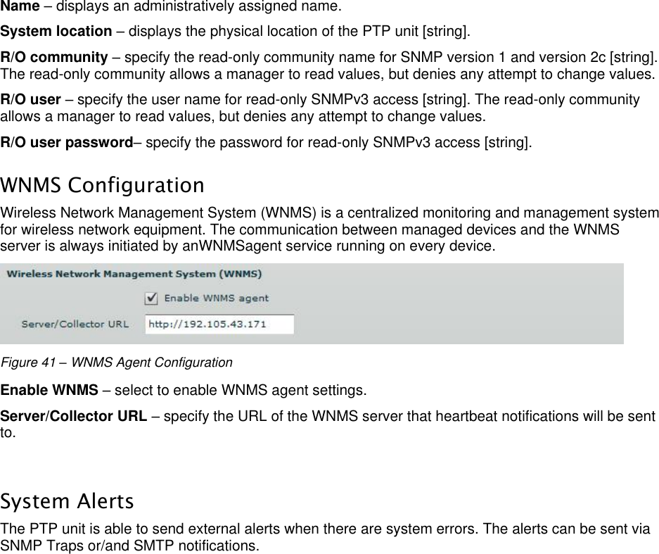  LigoWave Page 38 Name – displays an administratively assigned name. System location – displays the physical location of the PTP unit [string].  R/O community – specify the read-only community name for SNMP version 1 and version 2c [string]. The read-only community allows a manager to read values, but denies any attempt to change values.  R/O user – specify the user name for read-only SNMPv3 access [string]. The read-only community allows a manager to read values, but denies any attempt to change values.  R/O user password– specify the password for read-only SNMPv3 access [string].  WNMS Configuration Wireless Network Management System (WNMS) is a centralized monitoring and management system for wireless network equipment. The communication between managed devices and the WNMS server is always initiated by anWNMSagent service running on every device.   Figure 41 – WNMS Agent Configuration Enable WNMS – select to enable WNMS agent settings.  Server/Collector URL – specify the URL of the WNMS server that heartbeat notifications will be sent to.   System Alerts The PTP unit is able to send external alerts when there are system errors. The alerts can be sent via SNMP Traps or/and SMTP notifications.  