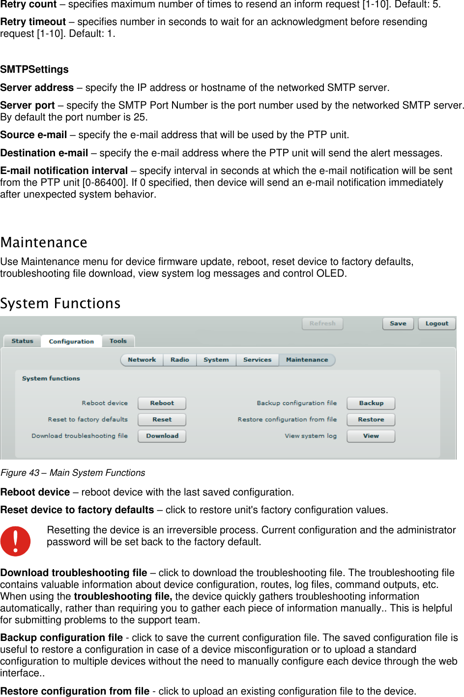  LigoWave Page 40 Retry count – specifies maximum number of times to resend an inform request [1-10]. Default: 5.  Retry timeout – specifies number in seconds to wait for an acknowledgment before resending request [1-10]. Default: 1.   SMTPSettings Server address – specify the IP address or hostname of the networked SMTP server.  Server port – specify the SMTP Port Number is the port number used by the networked SMTP server. By default the port number is 25.  Source e-mail – specify the e-mail address that will be used by the PTP unit.  Destination e-mail – specify the e-mail address where the PTP unit will send the alert messages.  E-mail notification interval – specify interval in seconds at which the e-mail notification will be sent from the PTP unit [0-86400]. If 0 specified, then device will send an e-mail notification immediately after unexpected system behavior.   Maintenance Use Maintenance menu for device firmware update, reboot, reset device to factory defaults, troubleshooting file download, view system log messages and control OLED. System Functions  Figure 43 – Main System Functions Reboot device – reboot device with the last saved configuration.  Reset device to factory defaults – click to restore unit&apos;s factory configuration values.   Resetting the device is an irreversible process. Current configuration and the administrator password will be set back to the factory default. Download troubleshooting file – click to download the troubleshooting file. The troubleshooting file contains valuable information about device configuration, routes, log files, command outputs, etc. When using the troubleshooting file, the device quickly gathers troubleshooting information automatically, rather than requiring you to gather each piece of information manually.. This is helpful for submitting problems to the support team.  Backup configuration file - click to save the current configuration file. The saved configuration file is useful to restore a configuration in case of a device misconfiguration or to upload a standard configuration to multiple devices without the need to manually configure each device through the web interface.. Restore configuration from file - click to upload an existing configuration file to the device.  