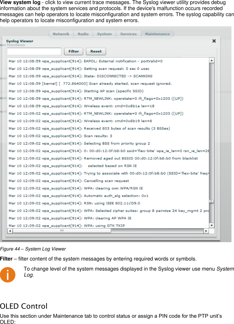  LigoWave Page 41 View system log - click to view current trace messages. The Syslog viewer utility provides debug information about the system services and protocols. If the device&apos;s malfunction occurs recorded messages can help operators to locate misconfiguration and system errors. The syslog capability can help operators to locate misconfiguration and system errors.   Figure 44 – System Log Viewer Filter – filter content of the system messages by entering required words or symbols.   To change level of the system messages displayed in the Syslog viewer use menu System Log.  OLED Control Use this section under Maintenance tab to control status or assign a PIN code for the PTP unit’s OLED: 