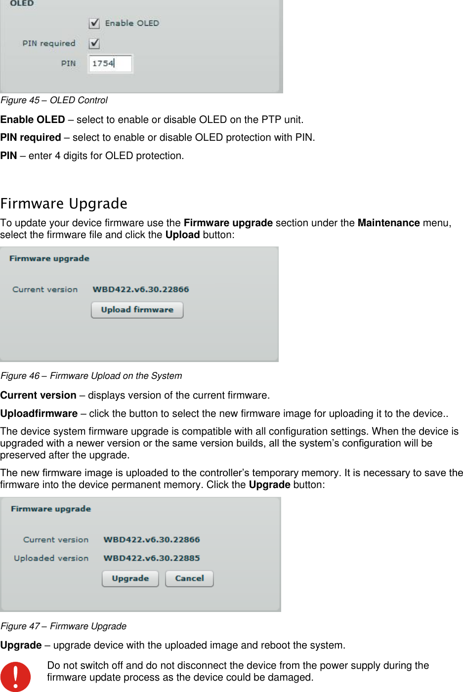  LigoWave Page 42  Figure 45 – OLED Control Enable OLED – select to enable or disable OLED on the PTP unit. PIN required – select to enable or disable OLED protection with PIN. PIN – enter 4 digits for OLED protection.  Firmware Upgrade To update your device firmware use the Firmware upgrade section under the Maintenance menu, select the firmware file and click the Upload button:   Figure 46 – Firmware Upload on the System Current version – displays version of the current firmware. Uploadfirmware – click the button to select the new firmware image for uploading it to the device.. The device system firmware upgrade is compatible with all configuration settings. When the device is upgraded with a newer version or the same version builds, all the system’s configuration will be preserved after the upgrade.  The new firmware image is uploaded to the controller’s temporary memory. It is necessary to save the firmware into the device permanent memory. Click the Upgrade button:  Figure 47 – Firmware Upgrade Upgrade – upgrade device with the uploaded image and reboot the system.   Do not switch off and do not disconnect the device from the power supply during the firmware update process as the device could be damaged. 