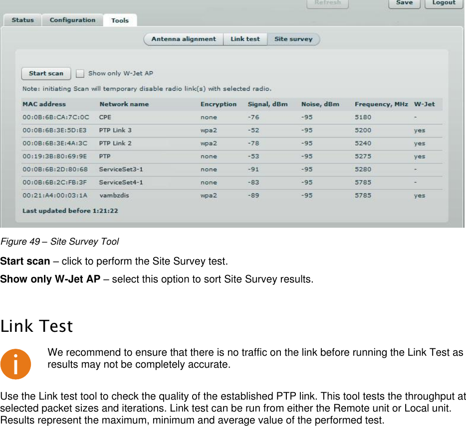  LigoWave Page 44  Figure 49 – Site Survey Tool Start scan – click to perform the Site Survey test.  Show only W-Jet AP – select this option to sort Site Survey results.   Link Test  We recommend to ensure that there is no traffic on the link before running the Link Test as results may not be completely accurate. Use the Link test tool to check the quality of the established PTP link. This tool tests the throughput at selected packet sizes and iterations. Link test can be run from either the Remote unit or Local unit. Results represent the maximum, minimum and average value of the performed test.  