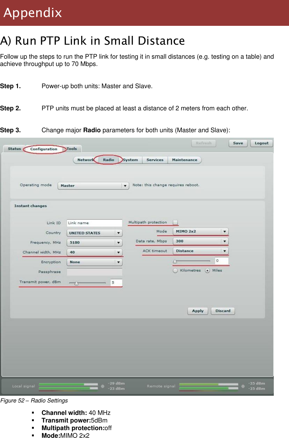  LigoWave Page 47 A) Run PTP Link in Small Distance Follow up the steps to run the PTP link for testing it in small distances (e.g. testing on a table) and achieve throughput up to 70 Mbps.  Step 1.  Power-up both units: Master and Slave.  Step 2.  PTP units must be placed at least a distance of 2 meters from each other.  Step 3.  Change major Radio parameters for both units (Master and Slave):  Figure 52 – Radio Settings  Channel width: 40 MHz  Transmit power:5dBm  Multipath protection:off  Mode:MIMO 2x2 Appendix 