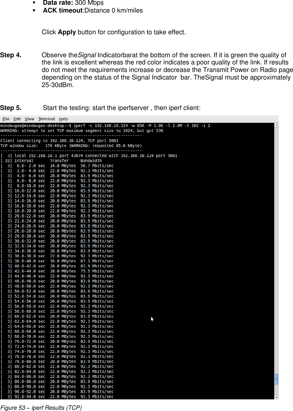  LigoWave Page 48  Data rate: 300 Mbps  ACK timeout:Distance 0 km/miles  Click Apply button for configuration to take effect.  Step 4.  Observe theSignal Indicatorbarat the bottom of the screen. If it is green the quality of the link is excellent whereas the red color indicates a poor quality of the link. If results do not meet the requirements increase or decrease the Transmit Power on Radio page depending on the status of the Signal Indicator  bar. TheSignal must be approximately 25-30dBm.  Step 5.  Start the testing: start the iperfserver , then iperf client:  Figure 53 – iperf Results (TCP) 