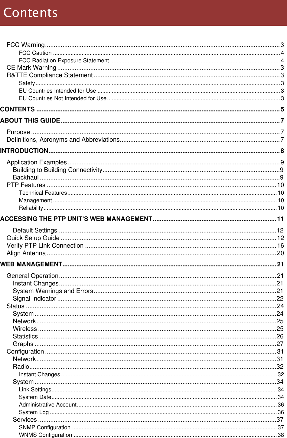  LigoWave Page 5  FCC Warning ....................................................................................................................................... 3 FCC Caution ............................................................................................................................................... 4 FCC Radiation Exposure Statement ........................................................................................................... 4 CE Mark Warning ................................................................................................................................ 3 R&amp;TTE Compliance Statement ........................................................................................................... 3 Safety .......................................................................................................................................................... 3 EU Countries Intended for Use ................................................................................................................... 3 EU Countries Not Intended for Use ............................................................................................................. 3 CONTENTS ............................................................................................................................................ 5 ABOUT THIS GUIDE .............................................................................................................................. 7 Purpose ............................................................................................................................................... 7 Definitions, Acronyms and Abbreviations ............................................................................................ 7 INTRODUCTION ..................................................................................................................................... 8 Application Examples .......................................................................................................................... 9 Building to Building Connectivity...................................................................................................... 9 Backhaul .......................................................................................................................................... 9 PTP Features .................................................................................................................................... 10 Technical Features .................................................................................................................................... 10 Management ............................................................................................................................................. 10 Reliability ................................................................................................................................................... 10 ACCESSING THE PTP UNIT’S WEB MANAGEMENT ....................................................................... 11 Default Settings ............................................................................................................................. 12 Quick Setup Guide ............................................................................................................................ 12 Verify PTP Link Connection .............................................................................................................. 16 Align Antenna .................................................................................................................................... 20 WEB MANAGEMENT ........................................................................................................................... 21 General Operation ............................................................................................................................. 21 Instant Changes ............................................................................................................................. 21 System Warnings and Errors ......................................................................................................... 21 Signal Indicator .............................................................................................................................. 22 Status ................................................................................................................................................ 24 System ........................................................................................................................................... 24 Network .......................................................................................................................................... 25 Wireless ......................................................................................................................................... 25 Statistics ......................................................................................................................................... 26 Graphs ........................................................................................................................................... 27 Configuration ..................................................................................................................................... 31 Network .......................................................................................................................................... 31 Radio .............................................................................................................................................. 32 Instant Changes ........................................................................................................................................ 32 System ........................................................................................................................................... 34 Link Settings .............................................................................................................................................. 34 System Date .............................................................................................................................................. 34 Administrative Account .............................................................................................................................. 36 System Log ............................................................................................................................................... 36 Services ......................................................................................................................................... 37 SNMP Configuration ................................................................................................................................. 37 WNMS Configuration ................................................................................................................................ 38 Contents 