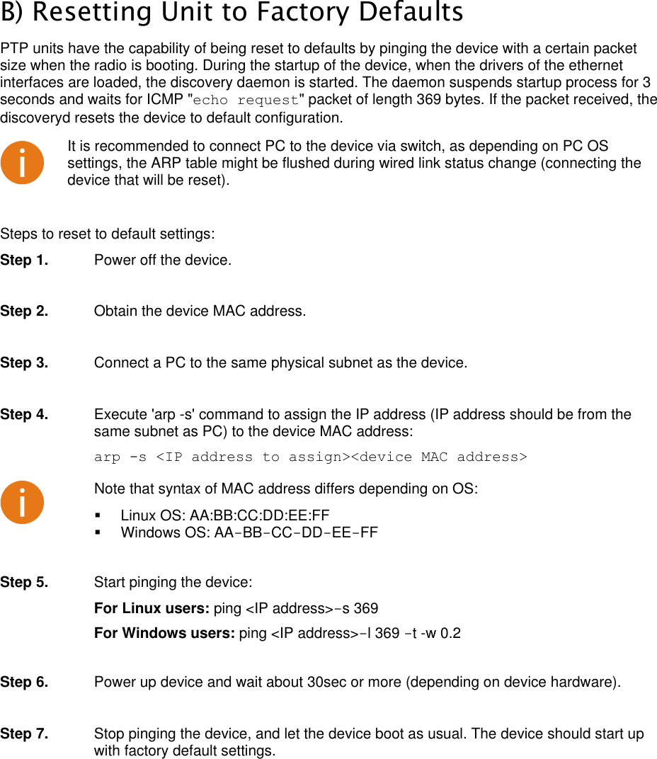  LigoWave Page 50 B) Resetting Unit to Factory Defaults PTP units have the capability of being reset to defaults by pinging the device with a certain packet size when the radio is booting. During the startup of the device, when the drivers of the ethernet interfaces are loaded, the discovery daemon is started. The daemon suspends startup process for 3 seconds and waits for ICMP &quot;echo request&quot; packet of length 369 bytes. If the packet received, the discoveryd resets the device to default configuration.   It is recommended to connect PC to the device via switch, as depending on PC OS settings, the ARP table might be flushed during wired link status change (connecting the device that will be reset).  Steps to reset to default settings: Step 1.  Power off the device.  Step 2.  Obtain the device MAC address.   Step 3.  Connect a PC to the same physical subnet as the device.   Step 4.  Execute &apos;arp -s&apos; command to assign the IP address (IP address should be from the same subnet as PC) to the device MAC address:  arp -s &lt;IP address to assign&gt;&lt;device MAC address&gt;  Note that syntax of MAC address differs depending on OS:   Linux OS: AA:BB:CC:DD:EE:FF   Windows OS: AA-BB-CC-DD-EE-FF  Step 5.  Start pinging the device:  For Linux users: ping &lt;IP address&gt;-s 369  For Windows users: ping &lt;IP address&gt;-l 369 -t -w 0.2   Step 6.  Power up device and wait about 30sec or more (depending on device hardware).  Step 7.  Stop pinging the device, and let the device boot as usual. The device should start up with factory default settings.   