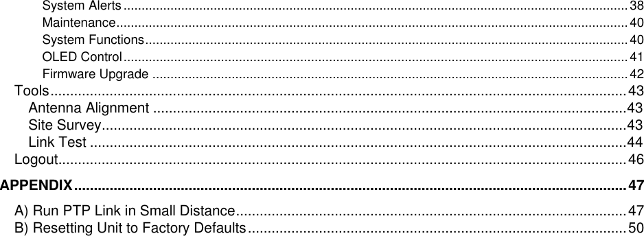  LigoWave Page 6 System Alerts ............................................................................................................................................ 38 Maintenance .............................................................................................................................................. 40 System Functions ...................................................................................................................................... 40 OLED Control ............................................................................................................................................ 41 Firmware Upgrade .................................................................................................................................... 42 Tools .................................................................................................................................................. 43 Antenna Alignment ........................................................................................................................ 43 Site Survey ..................................................................................................................................... 43 Link Test ........................................................................................................................................ 44 Logout ................................................................................................................................................ 46 APPENDIX ............................................................................................................................................ 47 A) Run PTP Link in Small Distance ................................................................................................... 47 B) Resetting Unit to Factory Defaults ................................................................................................ 50  