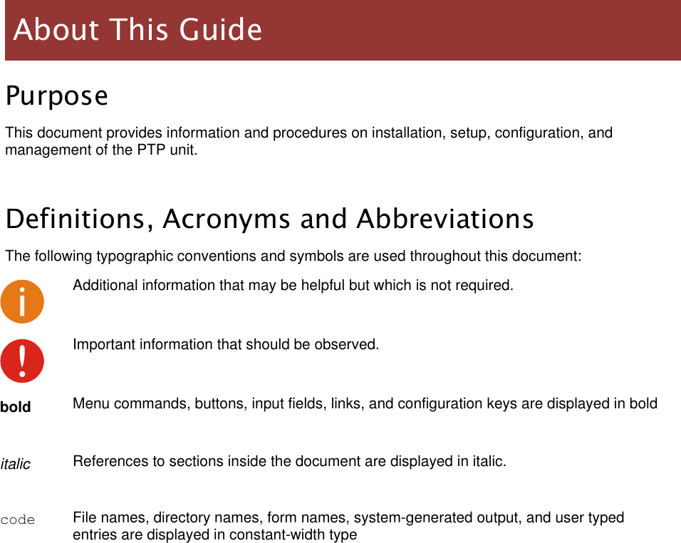  LigoWave Page 7 Purpose This document provides information and procedures on installation, setup, configuration, and management of the PTP unit.  Definitions, Acronyms and Abbreviations The following typographic conventions and symbols are used throughout this document:  Additional information that may be helpful but which is not required.  Important information that should be observed.  bold Menu commands, buttons, input fields, links, and configuration keys are displayed in bold italic References to sections inside the document are displayed in italic. code File names, directory names, form names, system-generated output, and user typed entries are displayed in constant-width type   About This Guide 