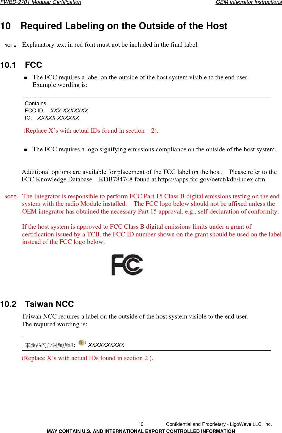       FWBD-2701 Modular Certification  OEM Integrator Instructions10    Required Labeling on the Outside of the Host   NOTE:  Explanatory textin red font must not be included in the final label.10.1  FCC The FCC requires a label on the outside of the host system visible to the end user. Example wording is: Contains: FCC ID:    XXX-XXXXXXX IC:   XXXXX-XXXXXX (Replace X’s with actual IDs found in section  2).The FCC requires a logo signifying emissions compliance on the outside of the host system. Additional options are available for placement of the FCC label on the host.    Please refer to the FCC Knowledge Database    KDB784748 found at https://apps.fcc.gov/oetcf/kdb/index.cfm. NOTE:  The Integrator is responsible to perform FCC Part 15 Class B digital emissions testing on the end system with the radio Module installed.    The FCC logo below should not be affixed unless the OEM integrator has obtained the necessary Part 15 approval, e.g., self-declaration of conformity. If the host system is approved to FCC Class B digital emissions limits under a grant of certification issued by a TCB, the FCC ID number shown on the grant should be used on the label instead of the FCC logo below. 10.2  Taiwan NCC Taiwan NCC requires a label on the outside of the host system visible to the end user. The required wording is: 本產品內含射頻模組: XXXXXXXXXX(Replace X’s with actual IDs found in section 2 ).  10  Confidential and Proprietary - LigoWave LLC, Inc. MAY CONTAIN U.S. AND INTERNATIONAL EXPORT CONTROLLED INFORMATION 