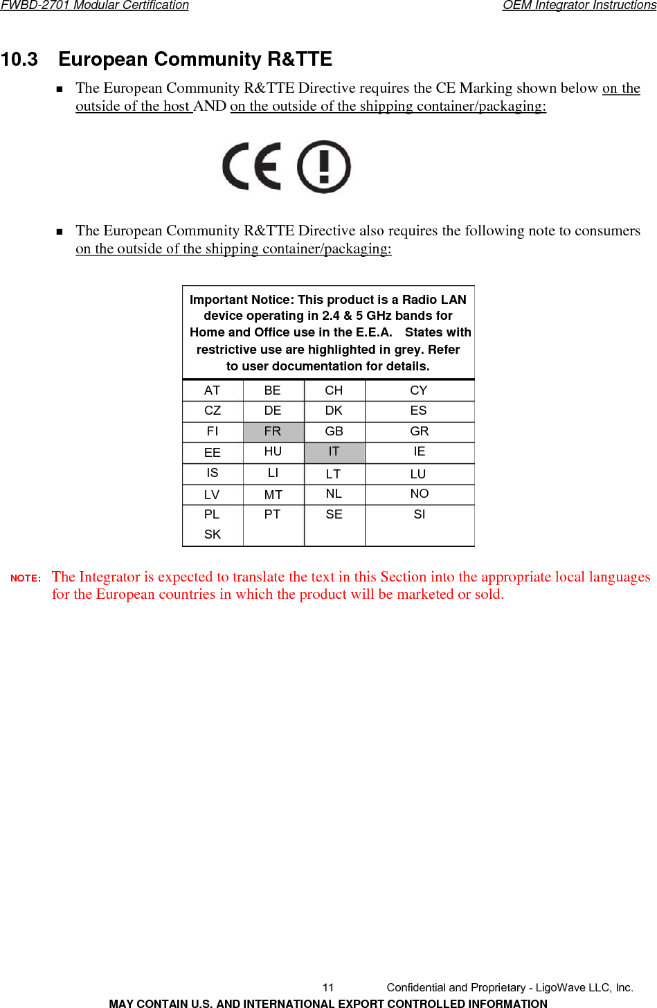       FWBD-2701 Modular Certification  OEM Integrator Instructions10.3  European Community R&amp;TTEThe European Community R&amp;TTE Directive requires the CE Marking shown below on theoutside of the host AND on the outside of the shipping container/packaging: The European Community R&amp;TTE Directive also requires the following note to consumers on the outside of the shipping container/packaging: Important Notice: This product is a Radio LANdevice operating in 2.4 &amp; 5 GHz bands for Home and Office use in the E.E.A.    States with restrictive use are highlighted in grey. Refer to user documentation for details. AT CZ FI BEDE FR HU LI CHDK GB IT CYES GR IE EE IS  LTNL SE LUNO SI LV PL SK MTPT NOTE:  The Integrator is expected to translate the text in this Section into the appropriate local languages for the European countries in which the product will be marketed or sold.   11  Confidential and Proprietary - LigoWave LLC, Inc. MAY CONTAIN U.S. AND INTERNATIONAL EXPORT CONTROLLED INFORMATION 