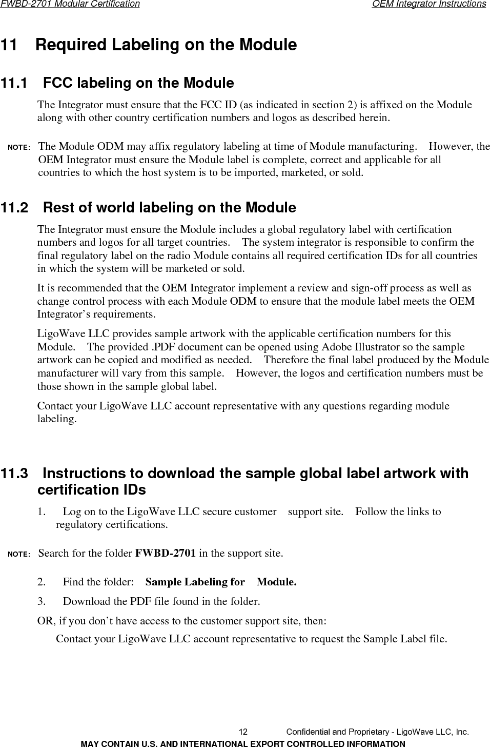       FWBD-2701 Modular Certification  OEM Integrator Instructions11    Required Labeling on the Module 11.1    FCC labeling on the ModuleThe Integrator must ensure that the FCC ID (as indicated in section 2) is affixed on the Module along with other country certification numbers and logos as described herein. NOTE:  The Module ODM may affix regulatory labeling at time of Module manufacturing.    However, the OEM Integrator must ensure the Module label is complete, correct and applicable for all countries to which the host system is to be imported, marketed, or sold. 11.2    Rest of world labeling on the ModuleThe Integrator must ensure the Module includes a global regulatory label with certification numbers and logos for all target countries.    The system integrator is responsible to confirm the final regulatory label on the radio Module contains all required certification IDs for all countries in which the system will be marketed or sold. It is recommended that the OEM Integrator implement a review and sign-off process as well as change control process with each Module ODM to ensure that the module label meets the OEM Integrator’s requirements. LigoWave LLC provides sample artwork with the applicable certification numbers for this Module.    The provided .PDF document can be opened using Adobe Illustrator so the sample artwork can be copied and modified as needed.    Therefore the final label produced by the Module manufacturer will vary from this sample.    However, the logos and certification numbers must be those shown in the sample global label. Contact your LigoWave LLC account representative with any questions regarding module labeling. 11.3    Instructions to download the sample global label artwork withcertification IDs 1.      Log on to the LigoWave LLC secure customer  support site.  Follow the links to regulatory certifications. NOTE:  Search for the folder FWBD-2701 in the support site.2.   Find the folder:  Sample Labeling for    Module.3.      Download the PDF file found in the folder.OR, if you don’t have access to the customer support site, then: Contact your LigoWave LLC account representative to request the Sample Label file.   12  Confidential and Proprietary - LigoWave LLC, Inc. MAY CONTAIN U.S. AND INTERNATIONAL EXPORT CONTROLLED INFORMATION 