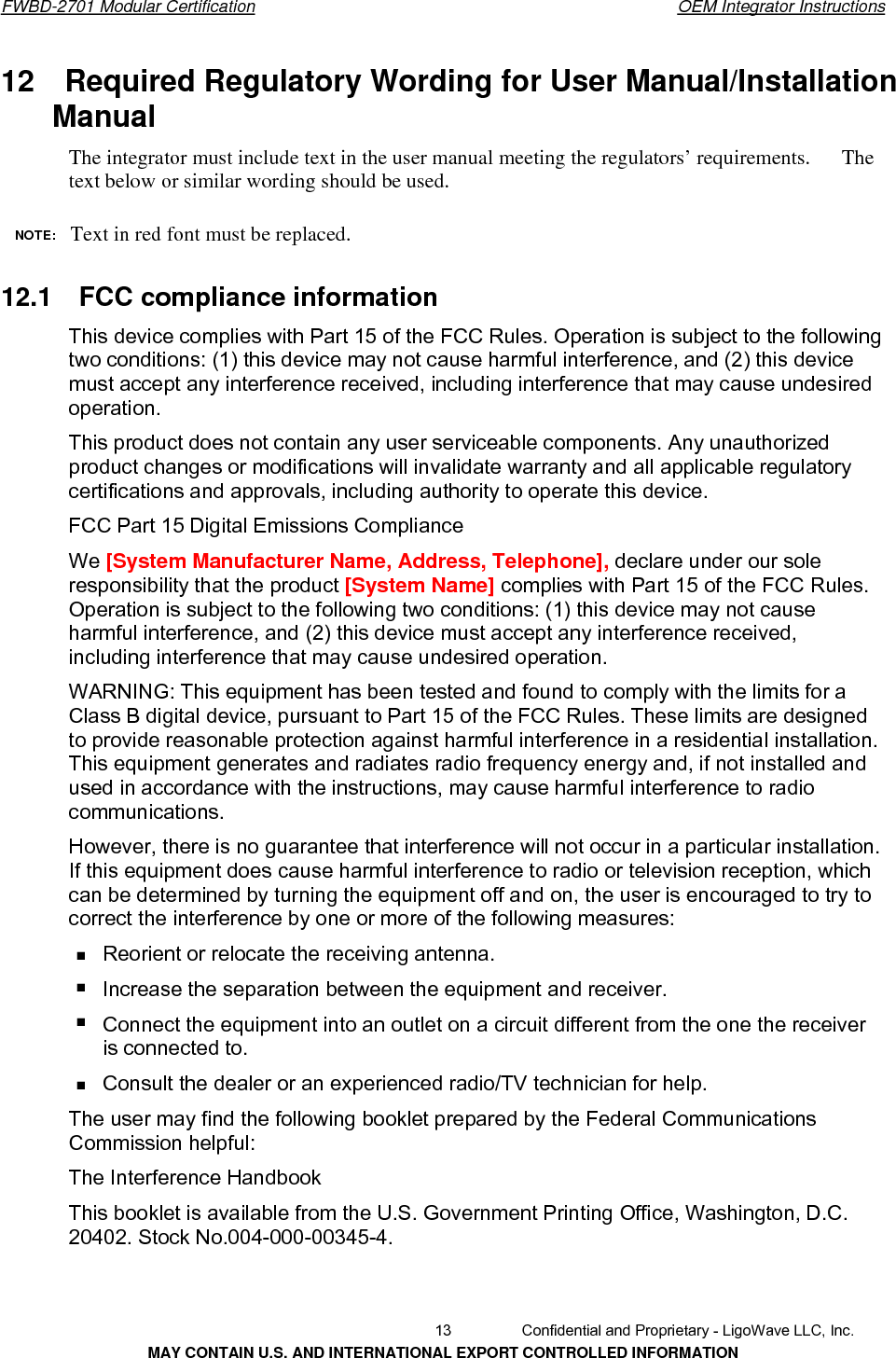       FWBD-2701 Modular Certification  OEM Integrator Instructions12  Required Regulatory Wording for User Manual/Installation Manual  The integrator must include text in the user manual meeting the regulators’ requirements.      The text below or similar wording should be used. NOTE:  Text in red font must be replaced.12.1  FCC compliance informationThis device complies with Part 15 of the FCC Rules. Operation is subject to the following two conditions: (1) this device may not cause harmful interference, and (2) this device must accept any interference received, including interference that may cause undesired operation. This product does not contain any user serviceable components. Any unauthorized product changes or modifications will invalidate warranty and all applicable regulatory certifications and approvals, including authority to operate this device. FCC Part 15 Digital Emissions Compliance We [System Manufacturer Name, Address, Telephone], declare under our sole responsibility that the product [System Name] complies with Part 15 of the FCC Rules. Operation is subject to the following two conditions: (1) this device may not cause harmful interference, and (2) this device must accept any interference received, including interference that may cause undesired operation. WARNING: This equipment has been tested and found to comply with the limits for a Class B digital device, pursuant to Part 15 of the FCC Rules. These limits are designed to provide reasonable protection against harmful interference in a residential installation. This equipment generates and radiates radio frequency energy and, if not installed and used in accordance with the instructions, may cause harmful interference to radio communications. However, there is no guarantee that interference will not occur in a particular installation. If this equipment does cause harmful interference to radio or television reception, which can be determined by turning the equipment off and on, the user is encouraged to try to correct the interference by one or more of the following measures: Reorient or relocate the receiving antenna. Increase the separation between the equipment and receiver. Connect the equipment into an outlet on a circuit different from the one the receiver is connected to. Consult the dealer or an experienced radio/TV technician for help. The user may find the following booklet prepared by the Federal Communications Commission helpful: The Interference Handbook This booklet is available from the U.S. Government Printing Office, Washington, D.C. 20402. Stock No.004-000-00345-4.   13  Confidential and Proprietary - LigoWave LLC, Inc. MAY CONTAIN U.S. AND INTERNATIONAL EXPORT CONTROLLED INFORMATION 