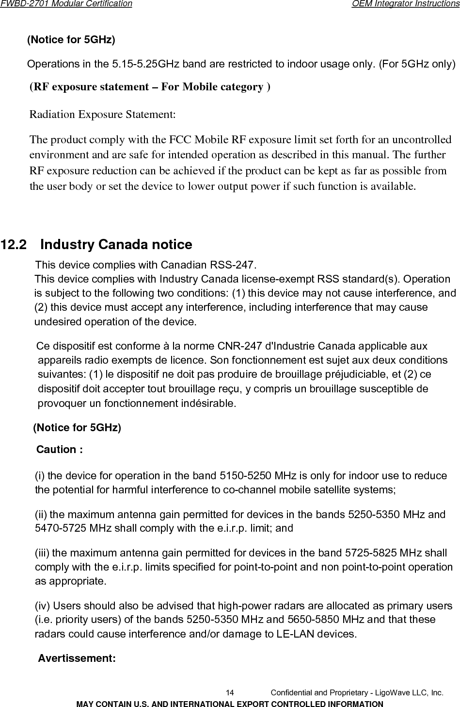       FWBD-2701 Modular Certification  OEM Integrator Instructions(Notice for 5GHz)Operations in the 5.15-5.25GHz band are restricted to indoor usage only. (For 5GHz only) (RF exposure statement – For Mobile category ) Radiation Exposure Statement: The product comply with the FCC Mobile RF exposure limit set forth for an uncontrolledenvironment and are safe for intended operation as described in this manual. The further RF exposure reduction can be achieved if the product can be kept as far as possible from the user body or set the device to lower output power if such function is available. 12.2    Industry Canada noticeThis device complies with Canadian RSS-247. This device complies with Industry Canada license-exempt RSS standard(s). Operation is subject to the following two conditions: (1) this device may not cause interference, and (2) this device must accept any interference, including interference that may cause undesired operation of the device. Ce dispositif est conforme à la norme CNR-247 d&apos;Industrie Canada applicable aux appareils radio exempts de licence. Son fonctionnement est sujet aux deux conditions suivantes: (1) le dispositif ne doit pas produire de brouillage préjudiciable, et (2) ce dispositif doit accepter tout brouillage reçu, y compris un brouillage susceptible de provoquer un fonctionnement indésirable. (Notice for 5GHz) Caution : (i) the device for operation in the band 5150-5250 MHz is only for indoor use to reduce the potential for harmful interference to co-channel mobile satellite systems; (ii) the maximum antenna gain permitted for devices in the bands 5250-5350 MHz and 5470-5725 MHz shall comply with the e.i.r.p. limit; and (iii) the maximum antenna gain permitted for devices in the band 5725-5825 MHz shall comply with the e.i.r.p. limits specified for point-to-point and non point-to-point operation as appropriate. (iv) Users should also be advised that high-power radars are allocated as primary users (i.e. priority users) of the bands 5250-5350 MHz and 5650-5850 MHz and that these radars could cause interference and/or damage to LE-LAN devices. Avertissement:   14  Confidential and Proprietary - LigoWave LLC, Inc. MAY CONTAIN U.S. AND INTERNATIONAL EXPORT CONTROLLED INFORMATION 