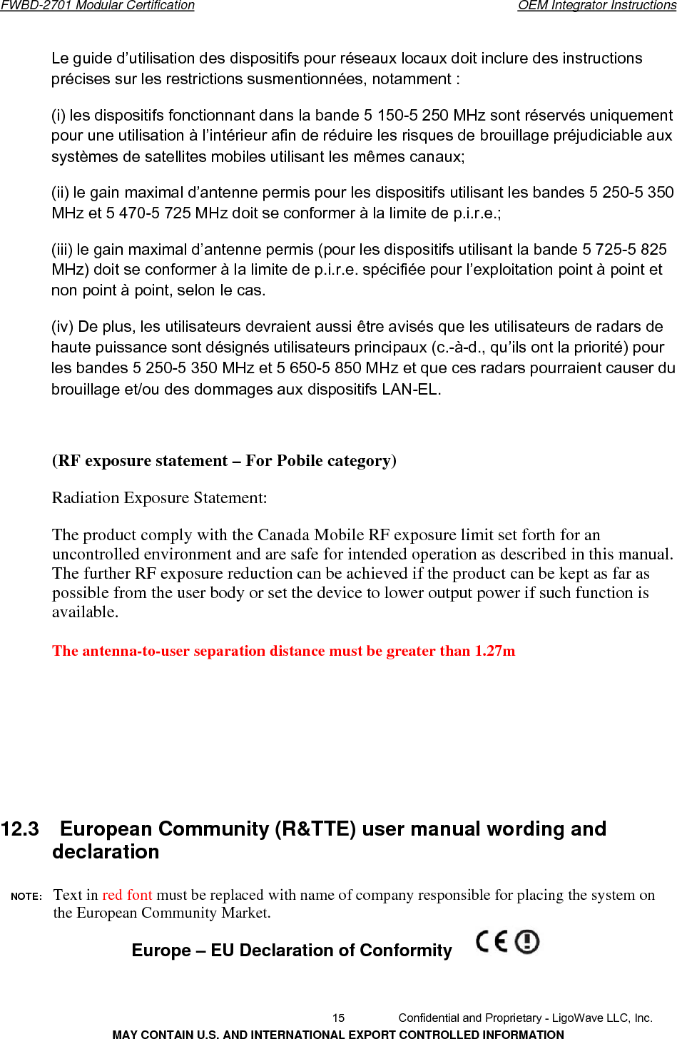       FWBD-2701 Modular Certification  OEM Integrator InstructionsLe guide d’utilisation des dispositifs pour réseaux locaux doit inclure des instructions précises sur les restrictions susmentionnées, notamment : (i) les dispositifs fonctionnant dans la bande 5 150-5 250 MHz sont réservés uniquement pour une utilisation à l’intérieur afin de réduire les risques de brouillage préjudiciable aux systèmes de satellites mobiles utilisant les mêmes canaux; (ii) le gain maximal d’antenne permis pour les dispositifs utilisant les bandes 5 250-5 350 MHz et 5 470-5 725 MHz doit se conformer à la limite de p.i.r.e.; (iii) le gain maximal d’antenne permis (pour les dispositifs utilisant la bande 5 725-5 825 MHz) doit se conformer à la limite de p.i.r.e. spécifiée pour l’exploitation point à point et non point à point, selon le cas. (iv) De plus, les utilisateurs devraient aussi être avisés que les utilisateurs de radars de haute puissance sont désignés utilisateurs principaux (c.-à-d., qu’ils ont la priorité) pour les bandes 5 250-5 350 MHz et 5 650-5 850 MHz et que ces radars pourraient causer du brouillage et/ou des dommages aux dispositifs LAN-EL.       (RF exposure statement – For Pobile category)Radiation Exposure Statement:The product comply with the Canada Mobile RF exposure limit set forth for an uncontrolled environment and are safe for intended operation as described in this manual. The further RF exposure reduction can be achieved if the product can be kept as far as possible from the user body or set the device to lower output power if such function is available.   The antenna-to-user separation distance must be greater than 1.27m 12.3  European Community (R&amp;TTE) user manual wording and declaration NOTE:  Text in red font must be replaced with name of company responsible for placing the system on the European Community Market. Europe – EU Declaration of Conformity  15  Confidential and Proprietary - LigoWave LLC, Inc. MAY CONTAIN U.S. AND INTERNATIONAL EXPORT CONTROLLED INFORMATION 