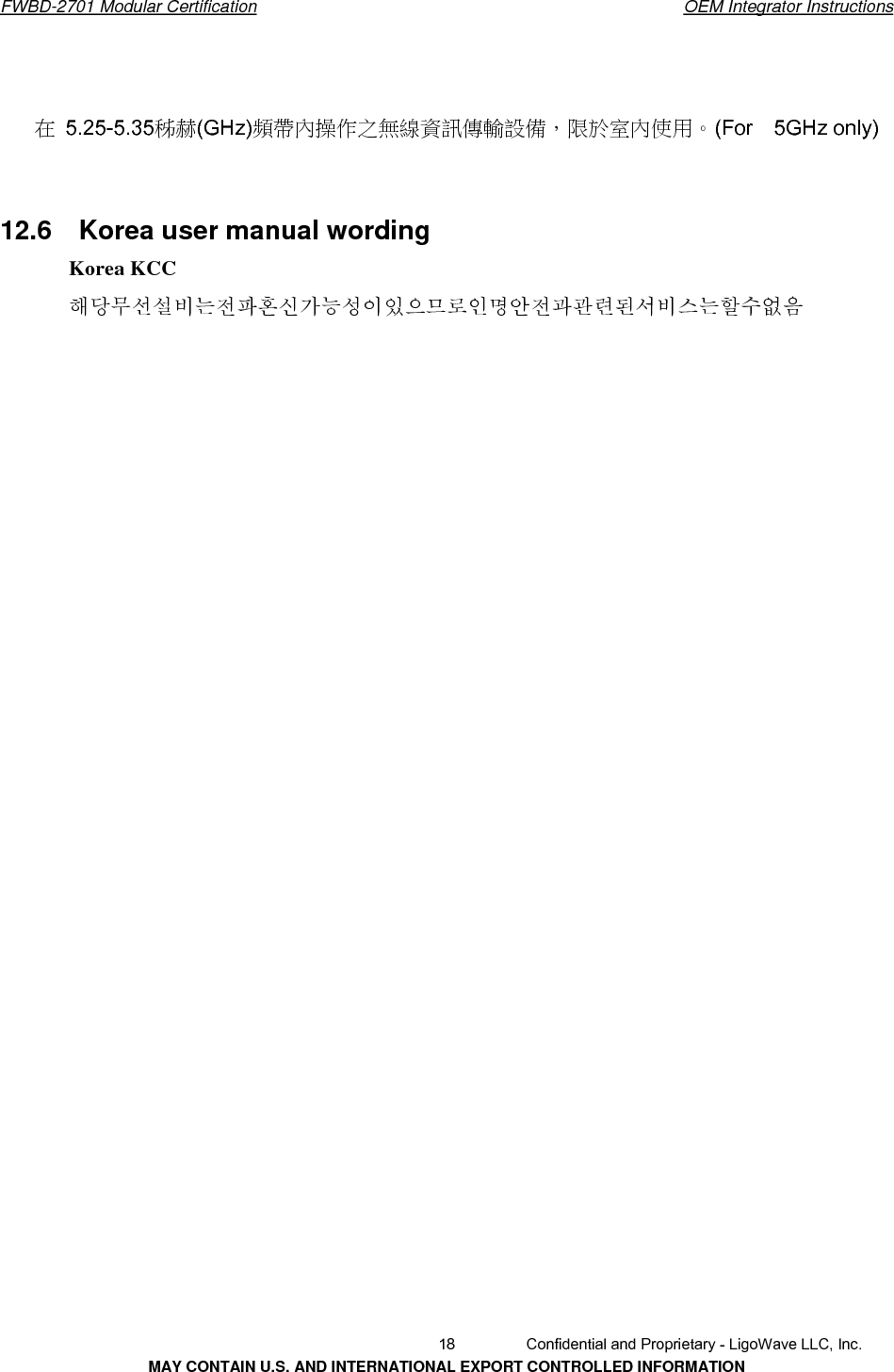       FWBD-2701 Modular Certification  OEM Integrator Instructions在  5.25-5.35秭赫(GHz)頻帶內操作之無線資訊傳輸設備，限於室內使用。(For  5GHz only)12.6  Korea user manual wordingKorea KCC 해당무선설비는전파혼신가능성이있으므로인명안전과관련된서비스는할수없음   18  Confidential and Proprietary - LigoWave LLC, Inc. MAY CONTAIN U.S. AND INTERNATIONAL EXPORT CONTROLLED INFORMATION 