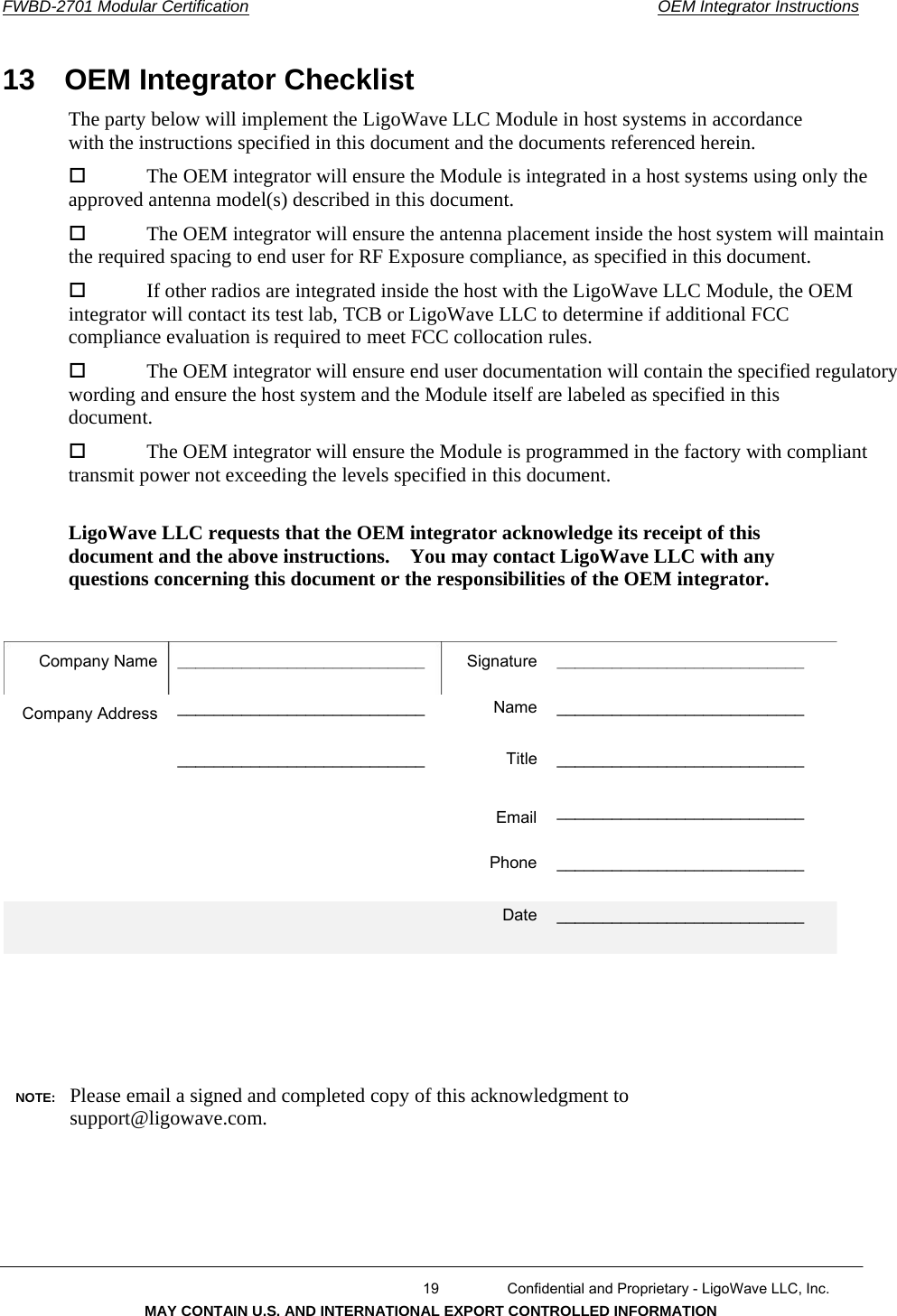      FWBD-2701 Modular Certification  OEM Integrator Instructions13  OEM Integrator Checklist  The party below will implement the LigoWave LLC Module in host systems in accordance with the instructions specified in this document and the documents referenced herein. The OEM integrator will ensure the Module is integrated in a host systems using only the approved antenna model(s) described in this document. The OEM integrator will ensure the antenna placement inside the host system will maintain the required spacing to end user for RF Exposure compliance, as specified in this document. If other radios are integrated inside the host with the LigoWave LLC Module, the OEM integrator will contact its test lab, TCB or LigoWave LLC to determine if additional FCC compliance evaluation is required to meet FCC collocation rules. The OEM integrator will ensure end user documentation will contain the specified regulatory wording and ensure the host system and the Module itself are labeled as specified in this document. The OEM integrator will ensure the Module is programmed in the factory with compliant transmit power not exceeding the levels specified in this document. LigoWave LLC requests that the OEM integrator acknowledge its receipt of this document and the above instructions.    You may contact LigoWave LLC with any questions concerning this document or the responsibilities of the OEM integrator. Company Name ______________________________________________________ ___________________________ SignatureName Title ______________________________________________________ ___________________________ ___________________________ ___________________________ ___________________________ Company Address EmailPhone Date NOTE:  Please email a signed and completed copy of this acknowledgment to support@ligowave.com.   19  Confidential and Proprietary - LigoWave LLC, Inc. MAY CONTAIN U.S. AND INTERNATIONAL EXPORT CONTROLLED INFORMATION 