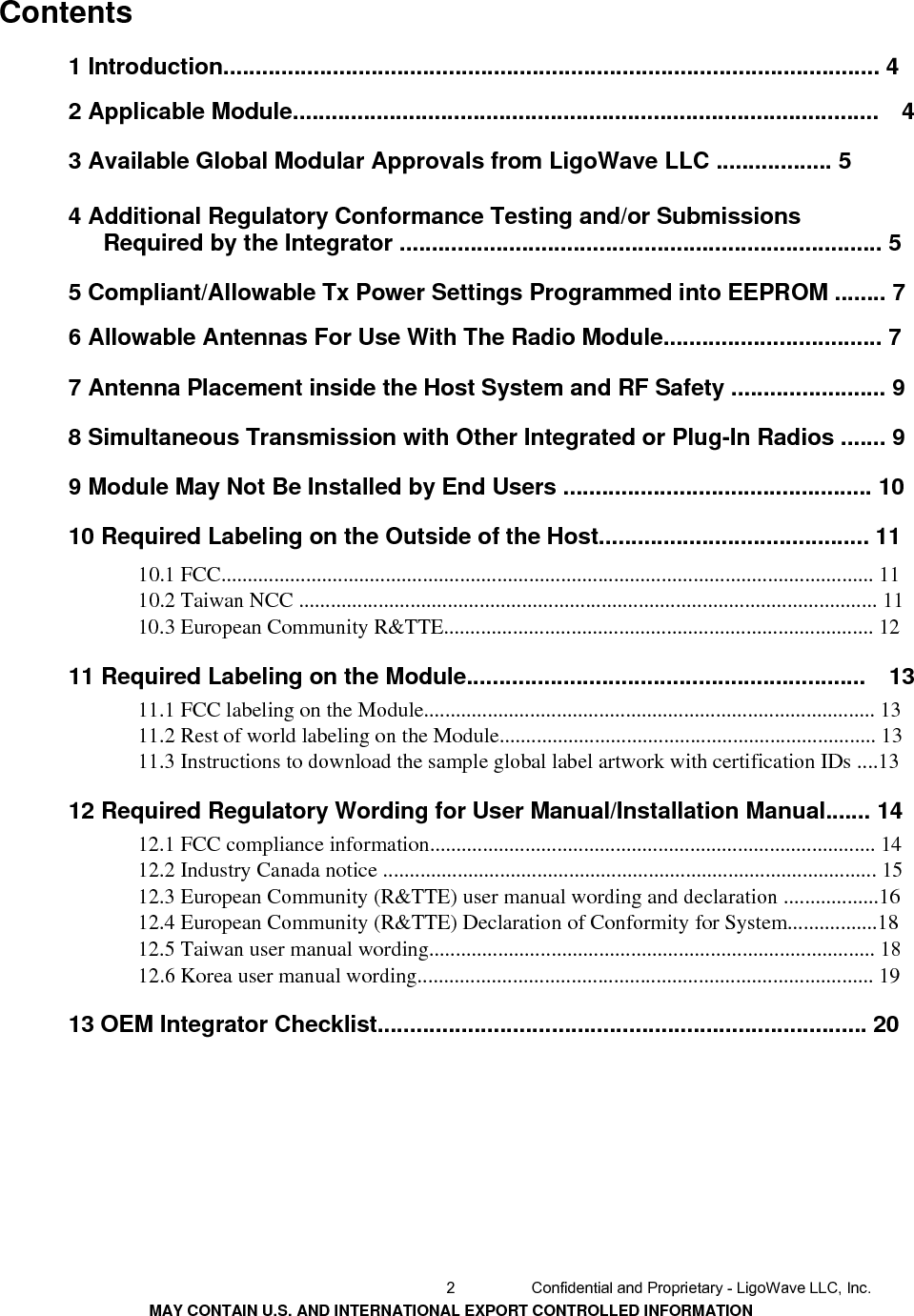     Contents  1 Introduction...................................................................................................... 42 Applicable Module...........................................................................................    4 3 Available Global Modular Approvals from LigoWave LLC .................. 5 4 Additional Regulatory Conformance Testing and/or Submissions Required by the Integrator ........................................................................... 5 5 Compliant/Allowable Tx Power Settings Programmed into EEPROM ........ 76 Allowable Antennas For Use With The Radio Module.................................. 7 7 Antenna Placement inside the Host System and RF Safety ........................ 9 8 Simultaneous Transmission with Other Integrated or Plug-In Radios ....... 9 9 Module May Not Be Installed by End Users ................................................ 10 10 Required Labeling on the Outside of the Host.......................................... 11 10.1 FCC........................................................................................................................... 11 10.2 Taiwan NCC ............................................................................................................. 11 10.3 European Community R&amp;TTE................................................................................. 12 11 Required Labeling on the Module..............................................................    1311.1 FCC labeling on the Module..................................................................................... 13 11.2 Rest of world labeling on the Module....................................................................... 13 11.3 Instructions to download the sample global label artwork with certification IDs ....13 12 Required Regulatory Wording for User Manual/Installation Manual....... 1412.1 FCC compliance information.................................................................................... 14 12.2 Industry Canada notice ............................................................................................. 15 12.3 European Community (R&amp;TTE) user manual wording and declaration ..................16 12.4 European Community (R&amp;TTE) Declaration of Conformity for System.................18 12.5 Taiwan user manual wording.................................................................................... 18 12.6 Korea user manual wording...................................................................................... 19 13 OEM Integrator Checklist............................................................................ 202  Confidential and Proprietary - LigoWave LLC, Inc. MAY CONTAIN U.S. AND INTERNATIONAL EXPORT CONTROLLED INFORMATION 