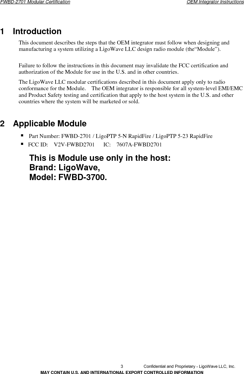       FWBD-2701 Modular Certification  OEM Integrator Instructions1  Introduction  This document describes the steps that the OEM integrator must follow when designing and manufacturing a system utilizing a LigoWave LLC design radio module (the“Module”). Failure to follow the instructions in this document may invalidate the FCC certification and authorization of the Module for use in the U.S. and in other countries. The LigoWave LLC modular certifications described in this document apply only to radio conformance for the Module.    The OEM integrator is responsible for all system-level EMI/EMC and Product Safety testing and certification that apply to the host system in the U.S. and other countries where the system will be marketed or sold. 2  Applicable Module  FCC ID:  V2V-FWBD2701   IC:  7607A-FWBD27013  Confidential and Proprietary - LigoWave LLC, Inc. MAY CONTAIN U.S. AND INTERNATIONAL EXPORT CONTROLLED INFORMATION Part Number: FWBD-2701 / LigoPTP 5-N RapidFire / LigoPTP 5-23 RapidFire This is Module use only in the host:   Brand: LigoWave,   Model: FWBD-3700.