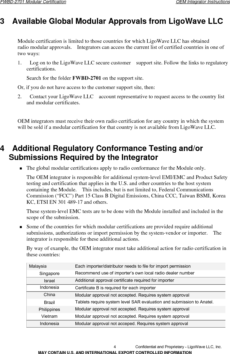       FWBD-2701 Modular Certification  OEM Integrator Instructions3  Available Global Modular Approvals from LigoWave LLCModule certification is limited to those countries for which LigoWave LLC has obtained radio modular approvals.    Integrators can access the current list of certified countries in one of two ways: 1.      Log on to the LigoWave LLC secure customer    support site. Follow the links to regulatory certifications. Search for the folder FWBD-2701 on the support site.Or, if you do not have access to the customer support site, then:2.      Contact your LigoWave LLC    account representative to request access to the country list and modular certificates. OEM integrators must receive their own radio certification for any country in which the system will be sold if a modular certification for that country is not available from LigoWave LLC. 4    Additional Regulatory Conformance Testing and/or   Submissions Required by the Integrator   The global modular certifications apply to radio conformance for the Module only. The OEM integrator is responsible for additional system-level EMI/EMC and Product Safety testing and certification that applies in the U.S. and other countries to the host system containing the Module.    This includes, but is not limited to, Federal Communications Commission (“FCC”) Part 15 Class B Digital Emissions, China CCC, Taiwan BSMI, Korea KC, ETSI EN 301 489-17 and others. These system-level EMC tests are to be done with the Module installed and included in the scope of the submission. Some of the countries for which modular certifications are provided require additional submissions, authorizations or import permission by the system-vendor or importer.    The integrator is responsible for these additional actions. By way of example, the OEM integrator must take additional action for radio certification in these countries: Malaysia  Each importer/distributor needs to file for import permission Recommend use of importer’s own local radio dealer number Additional approval certificate required for importer Singapore IsraelIndonesia China Certificate B is required for each importerModular approval not accepted. Requires system approval Tablets require system level SAR evaluation and submission to Anatel. Modular approval not accepted. Requires system approval Modular approval not accepted. Requires system approval Modular approval not acceped. Requires system approval BrazilPhilippines Vietnam Indonesia   4  Confidential and Proprietary - LigoWave LLC, Inc. MAY CONTAIN U.S. AND INTERNATIONAL EXPORT CONTROLLED INFORMATION 