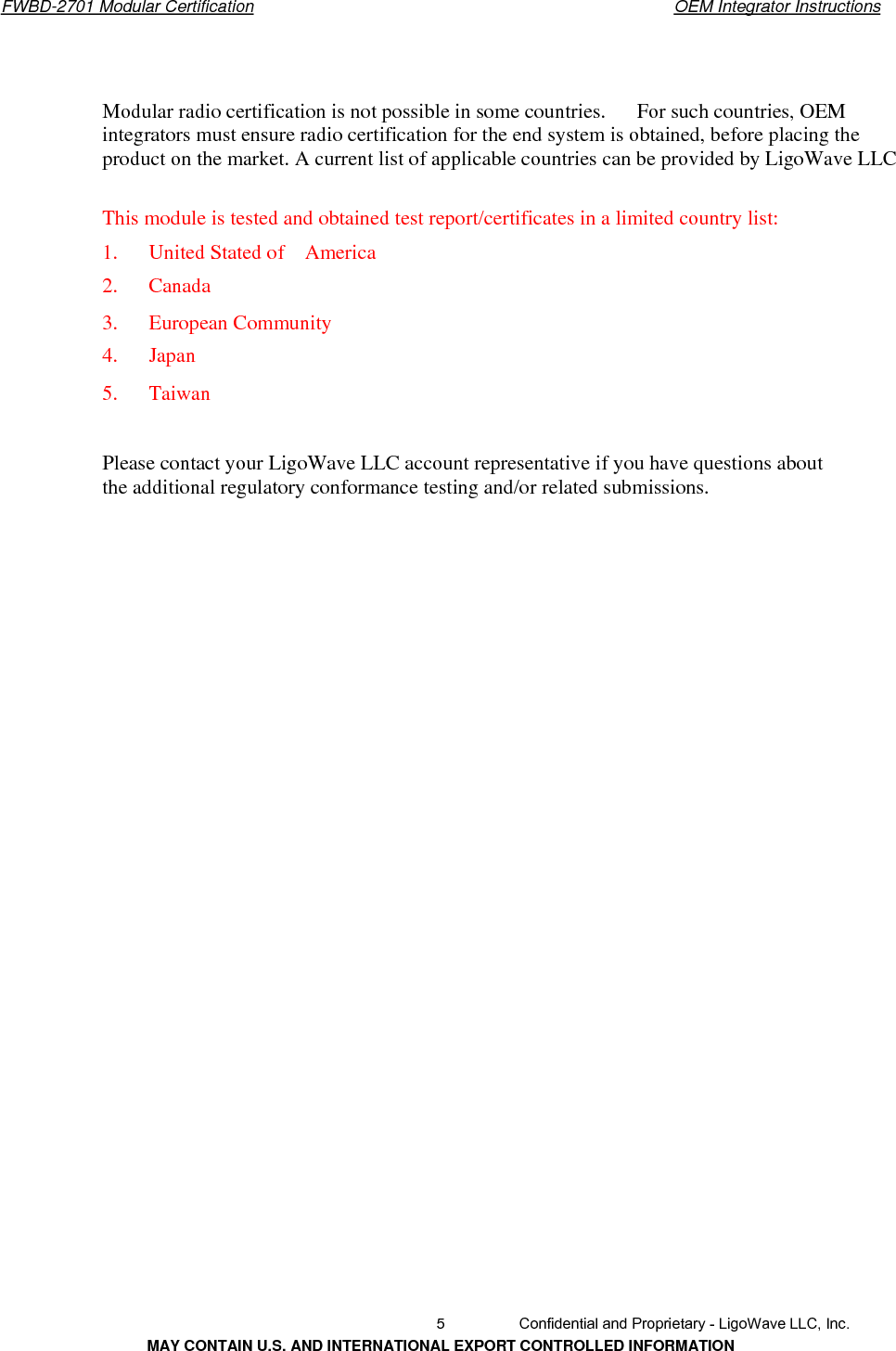       FWBD-2701 Modular Certification  OEM Integrator Instructions　　Modular radio certification is not possible in some countries.      For such countries, OEM integrators must ensure radio certification for the end system is obtained, before placing the product on the market. A current list of applicable countries can be provided by LigoWave LLC This module is tested and obtained test report/certificates in a limited country list: 1.   United Stated of  America2.   Canada 3.   European Community 4.   Japan 5.   TaiwanPlease contact your LigoWave LLC account representative if you have questions about the additional regulatory conformance testing and/or related submissions.   5  Confidential and Proprietary - LigoWave LLC, Inc. MAY CONTAIN U.S. AND INTERNATIONAL EXPORT CONTROLLED INFORMATION 