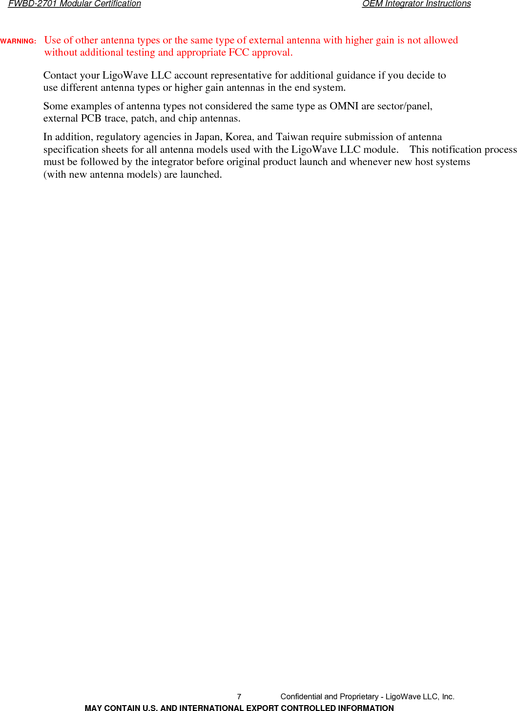       FWBD-2701 Modular Certification  OEM Integrator InstructionsWARNING:  Use of other antenna types or the same type of external antenna with higher gain is not allowed without additional testing and appropriate FCC approval. Contact your LigoWave LLC account representative for additional guidance if you decide to use different antenna types or higher gain antennas in the end system. Some examples of antenna types not considered the same type as OMNI are sector/panel, external PCB trace, patch, and chip antennas. In addition, regulatory agencies in Japan, Korea, and Taiwan require submission of antenna specification sheets for all antenna models used with the LigoWave LLC module.    This notification process must be followed by the integrator before original product launch and whenever new host systems (with new antenna models) are launched.   7  Confidential and Proprietary - LigoWave LLC, Inc. MAY CONTAIN U.S. AND INTERNATIONAL EXPORT CONTROLLED INFORMATION 