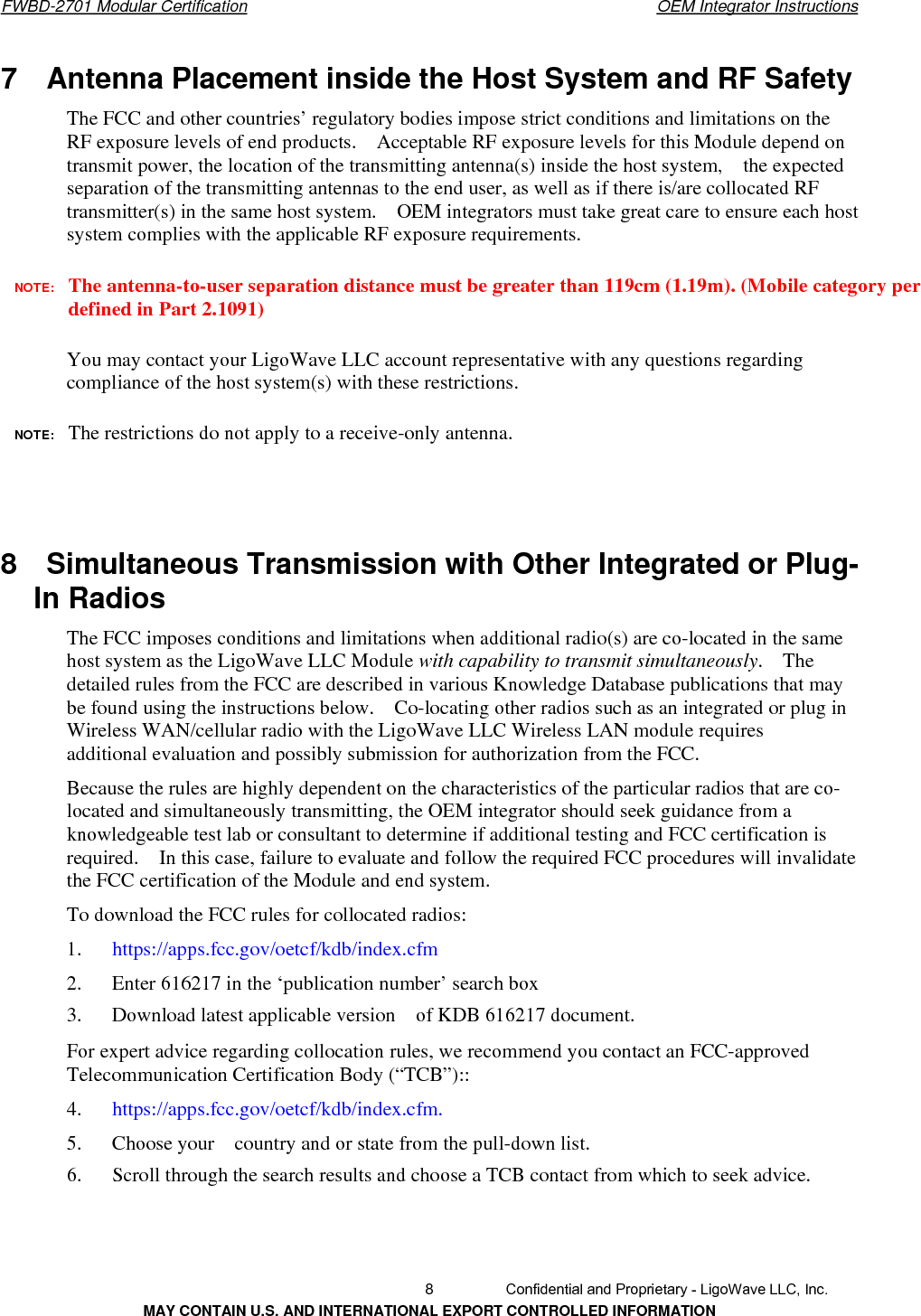       FWBD-2701 Modular Certification  OEM Integrator Instructions7  Antenna Placement inside the Host System and RF Safety The FCC and other countries’ regulatory bodies impose strict conditions and limitations on the RF exposure levels of end products.    Acceptable RF exposure levels for this Module depend on transmit power, the location of the transmitting antenna(s) inside the host system,    the expected separation of the transmitting antennas to the end user, as well as if there is/are collocated RF transmitter(s) in the same host system.    OEM integrators must take great care to ensure each host system complies with the applicable RF exposure requirements. NOTE:  The antenna-to-user separation distance must be greater than 119cm (1.19m). (Mobile category perdefined in Part 2.1091) You may contact your LigoWave LLC account representative with any questions regarding compliance of the host system(s) with these restrictions. NOTE:  The restrictions do not apply to a receive-only antenna.8    Simultaneous Transmission with Other Integrated or Plug-In Radios   The FCC imposes conditions and limitations when additional radio(s) are co-located in the same host system as the LigoWave LLC Module with capability to transmit simultaneously.  The detailed rules from the FCC are described in various Knowledge Database publications that may be found using the instructions below.    Co-locating other radios such as an integrated or plug in Wireless WAN/cellular radio with the LigoWave LLC Wireless LAN module requires additional evaluation and possibly submission for authorization from the FCC. Because the rules are highly dependent on the characteristics of the particular radios that are co- located and simultaneously transmitting, the OEM integrator should seek guidance from a knowledgeable test lab or consultant to determine if additional testing and FCC certification is required.    In this case, failure to evaluate and follow the required FCC procedures will invalidate the FCC certification of the Module and end system. To download the FCC rules for collocated radios: 1.   https://apps.fcc.gov/oetcf/kdb/index.cfm2.      Enter 616217 in the ‘publication number’ search box 3.      Download latest applicable version    of KDB 616217 document. For expert advice regarding collocation rules, we recommend you contact an FCC-approved Telecommunication Certification Body (“TCB”):: 4.   https://apps.fcc.gov/oetcf/kdb/index.cfm.5.      Choose your    country and or state from the pull-down list. 6.      Scroll through the search results and choose a TCB contact from which to seek advice.   8  Confidential and Proprietary - LigoWave LLC, Inc. MAY CONTAIN U.S. AND INTERNATIONAL EXPORT CONTROLLED INFORMATION 