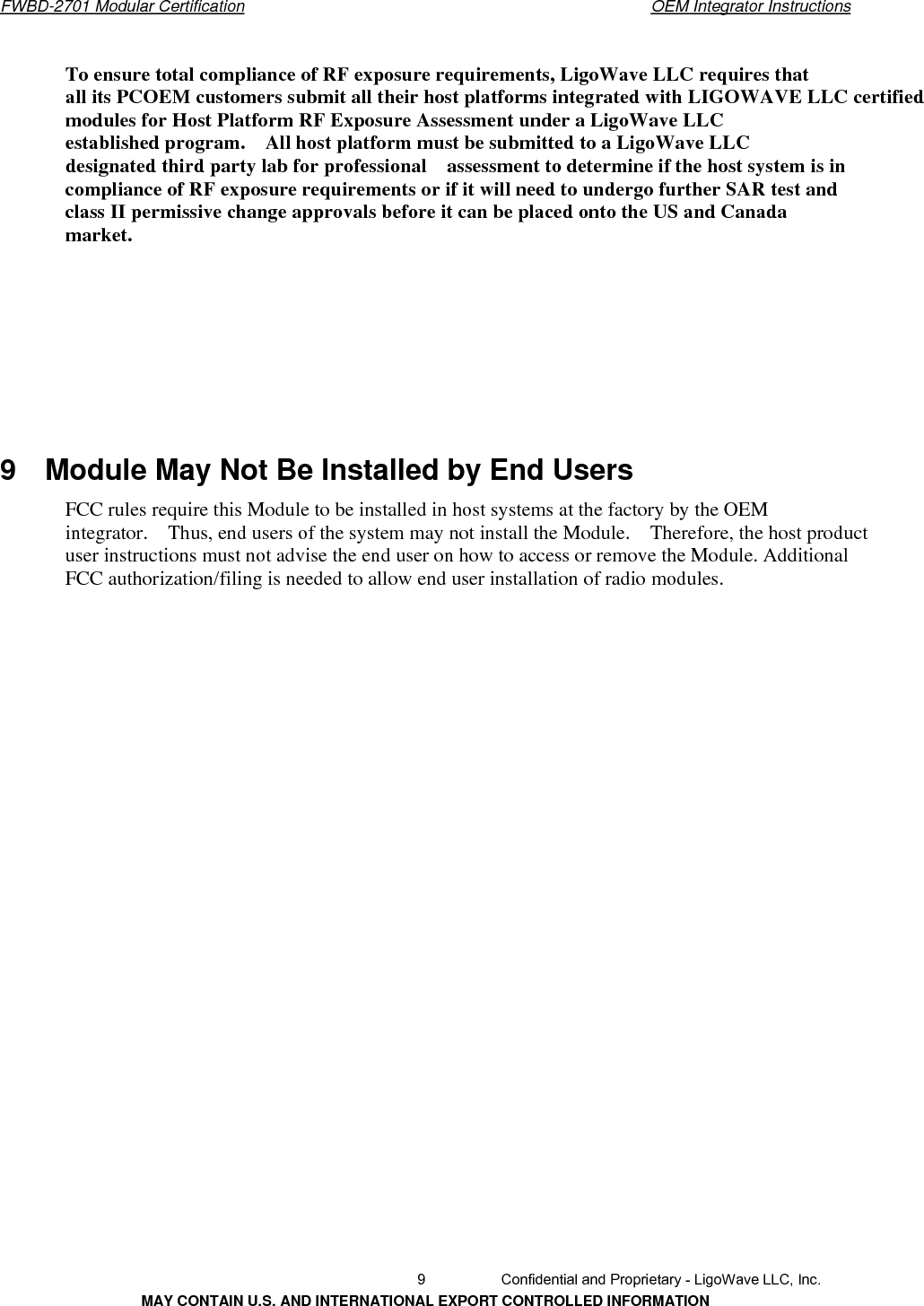       FWBD-2701 Modular Certification  OEM Integrator InstructionsTo ensure total compliance of RF exposure requirements, LigoWave LLC requires thatall its PCOEM customers submit all their host platforms integrated with LIGOWAVE LLC certified modules for Host Platform RF Exposure Assessment under a LigoWave LLC established program.    All host platform must be submitted to a LigoWave LLC designated third party lab for professional    assessment to determine if the host system is in compliance of RF exposure requirements or if it will need to undergo further SAR test and class II permissive change approvals before it can be placed onto the US and Canada market. 9  Module May Not Be Installed by End Users FCC rules require this Module to be installed in host systems at the factory by the OEM integrator.    Thus, end users of the system may not install the Module.    Therefore, the host product user instructions must not advise the end user on how to access or remove the Module. Additional FCC authorization/filing is needed to allow end user installation of radio modules.   9  Confidential and Proprietary - LigoWave LLC, Inc. MAY CONTAIN U.S. AND INTERNATIONAL EXPORT CONTROLLED INFORMATION 