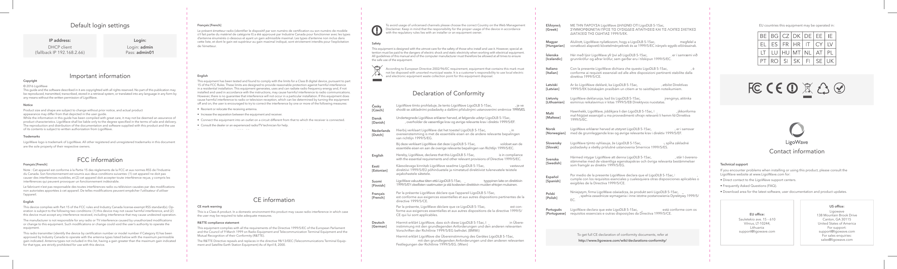 EU ofce:Sauletekio ave. 15 – 610 Vilnius, LT-10244, Lithuania support@ligowave.comUS ofce:Ligowave 138 Mountain Brook Drive Canton, GA 30115 United States of America For support: support@ligowave.com For sales enquiries: sales@ligowave.comTo avoid usage of unlicensed channels please choose the correct Country on the Web Management Disclaimer. Keep in mind that the responsibility for the proper usage of the device in accordance with the regulatory rules lies with an installer or an equipment owner.Operations in the 5.15-5.25GHz band are restricted to indoor usage only.SafetyThis equipment is designed with the utmost care for the safety of those who install and use it. However, special at-tention must be paid to the dangers of electric shock and static electricity when working with electrical equipment. All guidelines of this manual and of the computer manufacturer must therefore be allowed at all times to ensure the safe use of the equipment.According to European Directive 2002/96/EC requirement, equipment that contains this mark must not be disposed with unsorted municipal waste. It is a customer’s responsibility to use local electric and electronic equipment waste collection point for this equipment disposal.Français [French]Le présent émetteur radio (identier le dispositif par son numéro de certication ou son numéro de modèle s’il fait partie du matériel de catégorie II) a été approuvé par Industrie Canada pour fonctionner avec les types d’antenne énumérés ci-dessous et ayant un gain admissible maximal. Les types d’antenne non inclus dans cette liste, et dont le gain est supérieur au gain maximal indiqué, sont strictement interdits pour l’exploitation de l’émetteur.EnglishThis equipment has been tested and found to comply with the limits for a Class B digital device, pursuant to part 15 of the FCC Rules. These limits are designed to provide reasonable protection against harmful interference in a residential installation. This equipment generates, uses and can radiate radio frequency energy and, if not installed and used in accordance with the instructions, may cause harmful interference to radio communications. However, there is no guarantee that interference will not occur in a particular installation. If this equipment does cause harmful interference to radio or television reception, which can be determined by turning the equipment off and on, the user is encouraged to try to correct the interference by one or more of the following measures: •  Reorient or relocate the receiving antenna. •  Increase the separation between the equipment and receiver. •  Connect the equipment into an outlet on a circuit different from that to which the receiver is connected. •  Consult the dealer or an experienced radio/TV technician for help.To maintain compliance with FCC’s RF exposure guidelines, this equipment should be installed and operated with a minimum distance of 20cm between the radiator and your body.FCC radiation exposure statementTo comply with FCC RF exposure requirements in section 1.1307, a minimum separation distance of 3.9 feet is required between the antenna and all occupational persons, and a minimum separation distance of 16.4 feet is required between the antenna and all public persons.Antenna installationWARNING: It is installer’s responsibility to ensure that when using the authorized an¬tennas in the United States (or where FCC rules apply), only those antennas certied with the product are used. The use of any antenna other than those certied with the product is expressly forbidden in accordance to FCC rules CFR47 part 15.204. The installer should congure the output power level of antennas, according to country regulations and per antenna type. Professional installation is required of equipment with connectors to ensure compliance with health and safety issues.CE informationCE mark warningThis is a Class A product. In a domestic environment this product may cause radio interference in which case the user may be required to take adequate measures.R&amp;TTE compliance statementThis equipment complies with all the requirements of the Directive 1999/5/EC of the European Parliament and the Council of 9 March 1999 on Radio Equipment and Telecommunication Terminal Equipment and the Mutual Recognition of their Conformity (R&amp;TTE).The R&amp;TTE Directive repeals and replaces in the directive 98/13/EEC (Telecommunications Terminal Equip-ment and Satellite Earth Station Equipment) As of April 8, 2000.Declaration of ConformityDefault login settingsČesky [Czech]LigoWave tímto prohlašuje, že tento LigoWave LigoDLB 5-15ac, LigoDLB 5-15n, je ve shodě se základními požadavky a dalšími příslušnými ustanoveními směrnice 1999/5/ES.Dansk [Danish]Undertegnede LigoWave erklærer herved, at følgende udstyr LigoDLB 5-15ac, LigoDLB 5-15n, overholder de væsentlige krav og øvrige relevante krav i direktiv 1999/5/EF.Nederlands [Dutch]Hierbij verklaart LigoWave dat het toestel LigoDLB 5-15ac, LigoDLB 5-15n, in overeenstemming is met de essentiële eisen en de andere relevante bepalingen van richtlijn 1999/5/EG.Bij deze verklaart LigoWave dat deze LigoDLB 5-15ac, LigoDLB 5-15n, voldoet aan de essentiële eisen en aan de overige relevante bepalingen van Richtlijn 1999/5/EC.English Hereby, LigoWave, declares that this LigoDLB 5-15ac, LigoDLB 5-15n, is in compliance with the essential requirements and other relevant provisions of Directive 1999/5/EC.Eesti [Estonian]Käesolevaga kinnitab LigoWave seadme LigoDLB 5-15ac, LigoDLB 5-15n, vastavust direktiivi 1999/5/EÜ põhinõuetele ja nimetatud direktiivist tulenevatele teistele asjakohastele sätetele. Suomi [Finnish]LigoWave vakuuttaa täten että LigoDLB 5-15ac, LigoDLB 5-15n, tyyppinen laite on direktiivin 1999/5/EY oleellisten vaatimusten ja sitä koskevien direktiivin muiden ehtojen mukainen.Français [French]Par la présente LigoWave déclare que l’appareil LigoDLB 5-15ac, LigoDLB 5-15n, est conforme aux exigences essentielles et aux autres dispositions pertinentes de la directive 1999/5/CE.Par la présente, LigoWave déclare que ce LigoDLB 5-15ac, LigoDLB 5-15n, est con-forme aux exigences essentielles et aux autres dispositions de la directive 1999/5/CE qui lui sont applicables.Deutsch [German]Hiermit erklärt LigoWave, dass sich diese LigoDLB 5-15ac, LigoDLB 5-15n, in Übere-instimmung mit den grundlegenden Anforderungen und den anderen relevanten Vorschriften der Richtlinie 1999/5/EG befndet. (BMWi)Hiermit erklärt LigoWave die Übereinstimmung des Gerätes LigoDLB 5-15ac, Li-goDLB 5-15n, mit den grundlegenden Anforderungen und den anderen relevanten Festlegungen der Richtlinie 1999/5/EG. (Wien)Important informationCopyright© 2016 LigoWave This guide and the software described in it are copyrighted with all rights reserved. No part of this publication may be reproduced, transmitted, transcribed, stored in a retrieval system, or translated into any language in any form by any means without the written permission of LigoWave.NoticeProduct size and shape are subject to change without prior notice, and actual product appearance may differ from that depicted in the user guide. While the information in this guide has been compiled with great care, it may not be deemed an assurance of product characteristics. LigoWave shall be liable only to the degree specied in the terms of sale and delivery. The reproduction and distribution of the documentation and software supplied with this product and the use of its contents is subject to written authorization from LigoWave.TrademarksLigoWave logo is trademark of LigoWave. All other registered and unregistered trademarks in this document are the sole property of their respective owners.FCC informationFrançais [French]Note : Cet appareil est conforme à la Partie 15 des règlements de la FCC et aux normes RSS de l’Industrie du Canada. Son fonctionnement est soumis aux deux conditions suivantes: (1) cet appareil ne doit pas causer des interférences nuisibles, et (2) cet appareil doit accepter toute interférence reçue, y compris les interférences qui peuvent provoquer un fonctionnement indésirable.  Le fabricant n’est pas responsable des toutes interférences radio ou télévision causées par des modications non autorisées apportées à cet appareil. De telles modications peuvent empêcher l’utilisateur d’utiliser l’appareil.EnglishThis device complies with Part 15 of the FCC rules and Industry Canada license-exempt RSS standard(s). Op-eration is subject to the following two conditions: (1) this device may not cause harmful interference, and (2) this device must accept any interference received, including interference that may cause undesired operation.The manufacturer is not responsible for any radio or TV interference caused by unauthorized modications or change to this equipment. Such modications or change could void the user’s authority to operate the equipment.This radio transmitter (identify the device by certication number or model number if Category II) has been approved by Industry Canada to operate with the antenna types listed below with the maximum permissible gain indicated. Antenna types not included in this list, having a gain greater than the maximum gain indicated for that type, are strictly prohibited for use with this device.To get full CE declaration of conformity documents, refer at http://www.ligowave.com/wiki/declarations-conformity/IP address:DHCP client (fallback IP 192.168.2.66)Login:Login: admin Pass: admin01Technical supportIf you encounter problems when installing or using this product, please consult the LigoWave website at www.LigoWave.com for:• Direct contact to the LigoWave support centers.• Frequently Asked Questions (FAQ).• Download area for the latest software, user documentation and product updates.Contact informationΕλληνική [Greek]ΜΕ ΤΗΝ ΠΑΡΟΥΣΑ LigoWave ∆ΗΛΩΝΕΙ ΟΤΙ LigoDLB 5-15ac, LigoDLB 5-15n, ΣΥΜΜΟΡΦΩΝΕΤΑΙ ΠΡΟΣ ΤΙΣ ΟΥΣΙΩ∆ΕΙΣ ΑΠΑΙΤΗΣΕΙΣ ΚΑΙ ΤΙΣ ΛΟΙΠΕΣ ΣΧΕΤΙΚΕΣ ∆ΙΑΤΑΞΕΙΣ ΤΗΣ Ο∆ΗΓΙΑΣ 1999/5/ΕΚ.Magyar [Hungarian]Alulírott, LigoWave nyilatkozom, hogy a LigoDLB 5-15ac, LigoDLB 5-15n, megfelel a vonatkozó alapvetõ követelményeknek és az 1999/5/EC irányelv egyéb elõírásainak.Íslenska [Icelandic]Hér með lýsir LigoWave yfr því að LigoDLB 5-15ac, LigoDLB 5-15n, er í samræmi við grunnkröfur og aðrar kröfur, sem gerðar eru í tilskipun 1999/5/EC.Italiano [Italian]Con la presente LigoWave dichiara che questo LigoDLB 5-15ac, LigoDLB 5-15n, è conforme ai requisiti essenziali ed alle altre disposizioni pertinenti stabilite dalla direttiva 1999/5/CE.Latviski [Latvian]Ar šo LigoWave deklarē, ka LigoDLB 5-15ac, LigoDLB 5-15n, atbilst Direktīvas 1999/5/EK būtiskajām prasībām un citiem ar to saistītajiem noteikumiem.Lietuvių [Lithuanian]LigoWave deklaruoja, kad šis LigoDLB 5-15ac, LigoDLB 5-15n įrenginys, atitinka esminius reikalavimus ir kitas 1999/5/EB Direktyvos nuostatas.Malti [Maltese]Hawnhekk, LigoWave, jiddikjara li dan LigoDLB 5-15ac, LigoDLB 5-15n, jikkonforma mal-ħtiġijiet essenzjali u ma provvedimenti oħrajn relevanti li hemm fd-Dirrettiva 1999/5/EC.Norsk [Norwegian]LigoWave erklærer herved at utstyret LigoDLB 5-15ac, LigoDLB 5-15n, er i samsvar med de grunnleggende krav og øvrige relevante krav i direktiv 1999/5/EF.Slovensky [Slovak]LigoWave týmto vyhlasuje, že LigoDLB 5-15ac, LigoDLB 5-15n, spĺňa základné požiadavky a všetky príslušné ustanovenia Smernice 1999/5/ES.Svenska [Swedish]Härmed intygar LigoWave att denna LigoDLB 5-15ac, LigoDLB 5-15n, står I överens-stämmelse med de väsentliga egenskapskrav och övriga relevanta bestämmelser som framgår av direktiv 1999/5/EG.Español [Spanish]Por medio de la presente LigoWave declara que el LigoDLB 5-15ac, LigoDLB 5-15n, cumple con los requisitos esenciales y cualesquiera otras disposiciones aplicables o exigibles de la Directiva 1999/5/CE.Polski [Polish]Niniejszym, rma LigoWave oświadcza, że produkt serii LigoDLB 5-15ac, LigoDLB 5-15n, spełnia zasadnicze wymagania i inne istotne postanowienia Dyrektywy 1999/5/EC.Português [Portuguese]LigoWave declara que este LigoDLB 5-15ac, LigoDLB 5-15n, está conforme com os requisitos essenciais e outras disposições da Directiva 1999/5/CE.Antenna Type:Max. Antenna Gain (dBi):Integrated antenna15EU countries this equipment may be operated in: