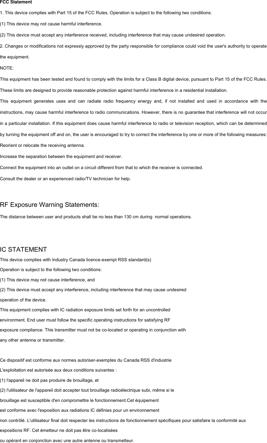 FCC Statement 1. This device complies with Part 15 of the FCC Rules. Operation is subject to the following two conditions: (1) This device may not cause harmful interference. (2) This device must accept any interference received, including interference that may cause undesired operation. 2. Changes or modifications not expressly approved by the party responsible for compliance could void the user&apos;s authority to operate the equipment. NOTE:   This equipment has been tested and found to comply with the limits for a Class B digital device, pursuant to Part 15 of the FCC Rules. These limits are designed to provide reasonable protection against harmful interference in a residential installation. This  equipment  generates  uses  and  can  radiate  radio  frequency  energy  and,  if  not  installed  and  used  in  accordance  with  the instructions, may cause harmful interference to radio communications. However, there is no guarantee that interference will not occur in a particular installation. If this equipment does cause harmful interference to radio or television reception, which can be determined by turning the equipment off and on, the user is encouraged to try to correct the interference by one or more of the following measures: Reorient or relocate the receiving antenna. Increase the separation between the equipment and receiver. Connect the equipment into an outlet on a circuit different from that to which the receiver is connected.   Consult the dealer or an experienced radio/TV technician for help.  RF Exposure Warning Statements:The distance between user and products shall be no less than 130 cm during  normal operations.  IC STATEMENT This device complies with Industry Canada licence-exempt RSS standard(s) Operation is subject to the following two conditions: (1) This device may not cause interference, and (2) This device must accept any interference, including interference that may cause undesired operation of the device. This equipment complies with IC radiation exposure limits set forth for an uncontrolled environment. End user must follow the specific operating instructions for satisfying RF exposure compliance. This transmitter must not be co-located or operating in conjunction with any other antenna or transmitter.  Ce dispositif est conforme aux normes autoriser-exemptes du Canada RSS d&apos;industrie L&apos;exploitation est autorisée aux deux conditions suivantes : (1) l&apos;appareil ne doit pas produire de brouillage, et (2) l&apos;utilisateur de l&apos;appareil doit accepter tout brouillage radioélectrique subi, même si le brouillage est susceptible d&apos;en compromettre le fonctionnement.Cet équipement   est conforme avec l&apos;exposition aux radiations IC définies pour un environnement   non contrôlé. L&apos;utilisateur final doit respecter les instructions de fonctionnement spécifiques pour satisfaire la conformité aux expositions RF. Cet émetteur ne doit pas être co-localisées   ou opérant en conjonction avec une autre antenne ou transmetteur.  