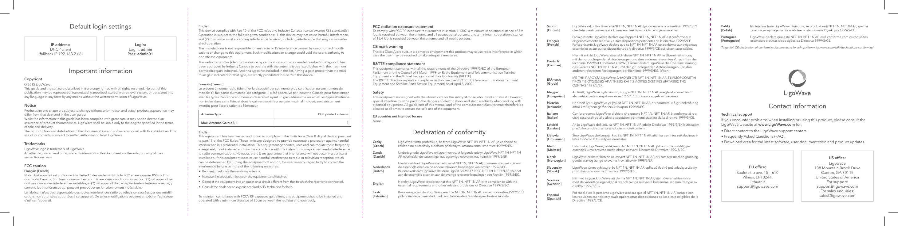 Default login settings FCC radiation exposure statementTo comply with FCC RF exposure requirements in section 1.1307, a minimum separation distance of 3.9 feet is required between the antenna and all occupational persons, and a minimum separation distance of 16.4 feet is required between the antenna and all public persons.CE mark warningThis is a Class A product. In a domestic environment this product may cause radio interference in which case the user may be required to take adequate measures.R&amp;TTE compliance statementThis equipment complies with all the requirements of the Directive 1999/5/EC of the European Parliament and the Council of 9 March 1999 on Radio Equipment and Telecommunication Terminal Equipment and the Mutual Recognition of their Conformity (R&amp;TTE). The R&amp;TTE Directive repeals and replaces in the directive 98/13/EEC (Telecommunications Terminal Equipment and Satellite Earth Station Equipment) As of April 8, 2000.SafetyThis equipment is designed with the utmost care for the safety of those who install and use it. However, special attention must be paid to the dangers of electric shock and static electricity when working with electrical equipment. All guidelines of this manual and of the computer manufacturer must therefore be allowed at all times to ensure the safe use of the equipment.EU countries not intended for useNone.English This device complies with Part 15 of the FCC rules and Industry Canada license-exempt RSS standard(s). Operation is subject to the following two conditions: (1) this device may not cause harmful interference, and (2) this device must accept any interference received, including interference that may cause unde-sired operation.The manufacturer is not responsible for any radio or TV interference caused by unauthorized modi-cations or change to this equipment. Such modications or change could void the user’s authority to operate the equipment.This radio transmitter (identify the device by certication number or model number if Category II) has been approved by Industry Canada to operate with the antenna types listed below with the maximum permissible gain indicated. Antenna types not included in this list, having a gain greater than the maxi-mum gain indicated for that type, are strictly prohibited for use with this device.Français [French] Le présent émetteur radio (identier le dispositif par son numéro de certication ou son numéro de modèle s’il fait partie du matériel de catégorie II) a été approuvé par Industrie Canada pour fonctionner avec les types d’antenne énumérés ci‑dessous et ayant un gain admissible maximal. Les types d’antenne non inclus dans cette liste, et dont le gain est supérieur au gain maximal indiqué, sont strictement interdits pour l’exploitation de l’émetteur.Antenna Type: PCB printed antennaMax. Antenna Gain(dBi): 3English This equipment has been tested and found to comply with the limits for a Class B digital device, pursuant to part 15 of the FCC Rules. These limits are designed to provide reasonable protection against harmful interference in a residential installation. This equipment generates, uses and can radiate radio frequency energy and, if not installed and used in accordance with the instructions, may cause harmful interference to radio communications. However, there is no guarantee that interference will not occur in a particular installation. If this equipment does cause harmful interference to radio or television reception, which can be determined by turning the equipment off and on, the user is encouraged to try to correct the interference by one or more of the following measures: •  Reorient or relocate the receiving antenna. •  Increase the separation between the equipment and receiver. •  Connect the equipment into an outlet on a circuit different from that to which the receiver is connected. •  Consult the dealer or an experienced radio/TV technician for help.To maintain compliance with FCC’s RF exposure guidelines, this equipment should be installed and operated with a minimum distance of 20cm between the radiator and your body.   IP address: DHCP client (fallback IP 192.168.2.66)Login:Login: admin Pass: admin01Copyright© 2015 LigoWaveThis guide and the software described in it are copyrighted with all rights reserved. No part of this publication may be reproduced, transmitted, transcribed, stored in a retrieval system, or translated into any language in any form by any means without the written permission of LigoWave.NoticeProduct size and shape are subject to change without prior notice, and actual product appearance may differ from that depicted in the user guide. While the information in this guide has been compiled with great care, it may not be deemed an assurance of product characteristics. LigoWave shall be liable only to the degree specied in the terms of sale and delivery. The reproduction and distribution of the documentation and software supplied with this product and the use of its contents is subject to written authorization from LigoWave.TrademarksLigoWave logo is trademark of LigoWave.All other registered and unregistered trademarks in this document are the sole property of their respective owners.FCC cautionFrançais [French] Note : Cet appareil est conforme à la Partie 15 des règlements de la FCC et aux normes RSS de l’In-dustrie du Canada. Son fonctionnement est soumis aux deux conditions suivantes :  (1) cet appareil ne doit pas causer des interférences nuisibles, et (2) cet appareil doit accepter toute interférence reçue, y compris les interférences qui peuvent provoquer un fonctionnement indésirable.  Le fabricant n’est pas responsable des toutes interférences radio ou télévision causées par des modi-cations non autorisées apportées à cet appareil. De telles modications peuvent empêcher l’utilisateur d’utiliser l’appareil.Important informationDeclaration of conformityČesky [Czech] LigoWave tímto prohlašuje, že tento LigoWave NFT 1N, NFT 1N AF, je ve shodě se základními požadavky a dalšími příslušnými ustanoveními směrnice 1999/5/ES.Dansk [Danish]Undertegnede LigoWave erklærer herved, at følgende udstyr LigoWave NFT 1N, NFT 1N AF, overholder de væsentlige krav og øvrige relevante krav i direktiv 1999/5/EF.Nederlands [Dutch] Hierbij verklaart LigoWave dat het toestel NFT 1N, NFT 1N AF, in overeenstemming is met de essentiële eisen en de andere relevante bepalingen van richtlijn 1999/5/EG.Bij deze verklaart LigoWave dat deze LigoDLB 5-90-17 PRO , NFT 1N, NFT 1N AF, voldoet aan de essentiële eisen en aan de overige relevante bepalingen van Richtlijn 1999/5/EC.English Hereby, LigoWave, declares that this NFT 1N, NFT 1N AF, is in compliance with the essential requirements and other relevant provisions of Directive 1999/5/EC.Eesti [Estonian]Käesolevaga kinnitab LigoWave seadme NFT 1N, NFT 1N AF, vastavust direktiivi 1999/5/EÜ põhinõuetele ja nimetatud direktiivist tulenevatele teistele asjakohastele sätetele. Polski [Polish]Niniejszym, frma LigoWave oświadcza, że produkt serii NFT 1N, NFT 1N AF, spełnia zasadnicze wymagania i inne istotne postanowienia Dyrektywy 1999/5/EC.Português [Portuguese]LigoWave declara que este NFT 1N, NFT 1N AF, está conforme com os requisitos essenciais e outras disposições da Directiva 1999/5/CE.To get full CE declaration of conformity documents, refer at http://www.ligowave.com/wiki/declarations-conformity/EU ofce:Sauletekio ave. 15 – 610 Vilnius, LT-10244, Lithuania support@ligowave.comUS ofce:Ligowave 138 Mountain Brook Drive Canton, GA 30115 United States of America For support: support@ligowave.com For sales enquiries: sales@ligowave.comTechnical supportIf you encounter problems when installing or using this product, please consult the LigoWave website at www.LigoWave.com for:• Direct contact to the LigoWave support centers.• Frequently Asked Questions (FAQ).• Download area for the latest software, user documentation and product updates.Contact informationSuomi [Finnish] LigoWave vakuuttaa täten että NFT 1N, NFT 1N AF, tyyppinen laite on direktiivin 1999/5/EY oleellisten vaatimusten ja sitä koskevien direktiivin muiden ehtojen mukainen.Français [French]Par la présente LigoWave déclare que l’appareil NFT 1N, NFT 1N AF, est conforme aux exigences essentielles et aux autres dispositions pertinentes de la directive 1999/5/CE. Par la présente, LigoWave déclare que ce NFT 1N, NFT 1N AF, est conforme aux exigences essentielles et aux autres dispositions de la directive 1999/5/CE qui lui sont applicables.Deutsch [German]Hiermit erklärt LigoWave, dass sich diese NFT 1N, NFT 1N AF, in Übereinstimmung mit den grundlegenden Anforderungen und den anderen relevanten Vorschriften der Richtlinie 1999/5/EG befndet. (BMWi) Hiermit erklärt LigoWave die Übereinstimmung des Gerätes NFT 1N, NFT 1N AF, mit den grundlegenden Anforderungen und den anderen relevanten Festlegungen der Richtlinie 1999/5/EG. (Wien) Ελληνική [Greek]ΜΕ ΤΗΝ ΠΑΡΟΥΣΑ LigoWave ∆ΗΛΩΝΕΙ ΟΤΙ NFT 1N, NFT 1N AF, ΣΥΜΜΟΡΦΩΝΕΤΑΙ ΠΡΟΣ ΤΙΣ ΟΥΣΙΩ∆ΕΙΣ ΑΠΑΙΤΗΣΕΙΣ ΚΑΙ ΤΙΣ ΛΟΙΠΕΣ ΣΧΕΤΙΚΕΣ ∆ΙΑΤΑΞΕΙΣ ΤΗΣ Ο∆ΗΓΙΑΣ 1999/5/ΕΚ.Magyar [Hungarian]Alulírott, LigoWave nyilatkozom, hogy a NFT 1N, NFT 1N AF, megfelel a vonatkozó alapvetõ követelményeknek és az 1999/5/EC irányelv egyéb elõírásainak.Íslenska [Icelandic]Hér með lýsir LigoWave yfr því að NFT 1N, NFT 1N AF, er í samræmi við grunnkröfur og aðrar kröfur, sem gerðar eru í tilskipun 1999/5/EC.Italiano [Italian] Con la presente LigoWave dichiara che questo NFT 1N, NFT 1N AF, è conforme ai req-uisiti essenziali ed alle altre disposizioni pertinenti stabilite dalla direttiva 1999/5/CE.Latviski [Latvian] Ar šo LigoWave deklarē, ka NFT 1N, NFT 1N AF, atbilst Direktīvas 1999/5/EK būtiskajām prasībām un citiem ar to saistītajiem noteikumiem.Lietuvių [Lithuanian]Šiuo LigoWave deklaruoja, kad šis NFT 1N, NFT 1N AF, atitinka esminius reikalavimus ir kitas 1999/5/EB Direktyvos nuostatas.Malti [Maltese] Hawnhekk, LigoWave, jiddikjara li dan NFT 1N, NFT 1N AF, jikkonforma mal‑ħtiġijiet essenzjali u ma provvedimenti oħrajn relevanti li hemm fd‑Dirrettiva 1999/5/EC.Norsk [Norwegian]LigoWave erklærer herved at utstyret NFT 1N, NFT 1N AF, er i samsvar med de grunnleg-gende krav og øvrige relevante krav i direktiv 1999/5/EF.Slovensky [Slovak]LigoWave týmto vyhlasuje, že NFT 1N, NFT 1N AF, spĺňa základné požiadavky a všetky príslušné ustanovenia Smernice 1999/5/ES.Svenska [Swedish]Härmed intygar LigoWave att denna NFT 1N, NFT 1N AF, står I överensstämmelse med de väsentliga egenskapskrav och övriga relevanta bestämmelser som framgår av direktiv 1999/5/EG.Español [Spanish]Por medio de la presente LigoWave declara que el NFT 1N, NFT 1N AF, cumple con los requisitos esenciales y cualesquiera otras disposiciones aplicables o exigibles de la Directiva 1999/5/CE.