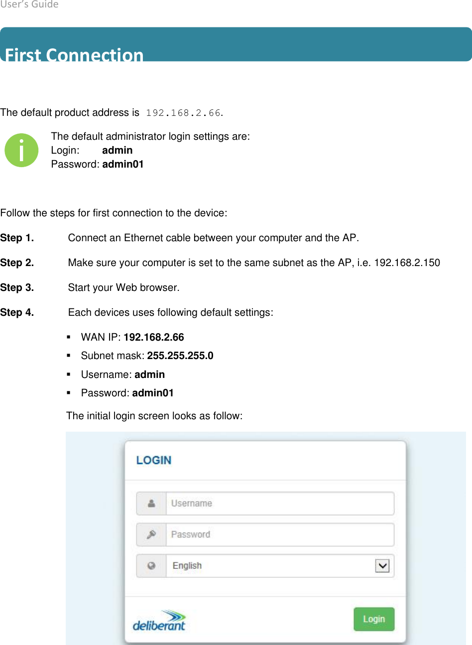 User’s Guide deliberant Page 11  First Connection The default product address is 192.168.2.66. The default administrator login settings are: Login:        admin Password: admin01 Follow the steps for first connection to the device: Step 1.  Connect an Ethernet cable between your computer and the AP. Step 2.  Make sure your computer is set to the same subnet as the AP, i.e. 192.168.2.150 Step 3.  Start your Web browser.  Step 4.  Each devices uses following default settings:  WAN IP: 192.168.2.66Subnet mask: 255.255.255.0Username: adminPassword: admin01The initial login screen looks as follow: 