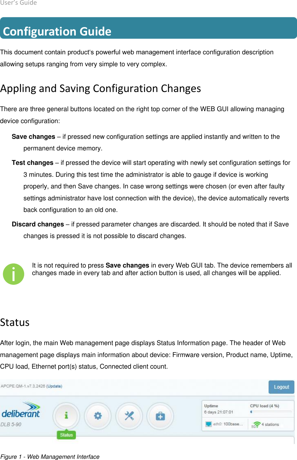 User’s Guide deliberant Page 13  Configuration Guide This document contain product‘s powerful web management interface configuration description allowing setups ranging from very simple to very complex. Appling and Saving Configuration Changes There are three general buttons located on the right top corner of the WEB GUI allowing managing device configuration: Save changes – if pressed new configuration settings are applied instantly and written to the permanent device memory.  Test changes – if pressed the device will start operating with newly set configuration settings for 3 minutes. During this test time the administrator is able to gauge if device is working properly, and then Save changes. In case wrong settings were chosen (or even after faulty settings administrator have lost connection with the device), the device automatically reverts back configuration to an old one. Discard changes – if pressed parameter changes are discarded. It should be noted that if Save changes is pressed it is not possible to discard changes.   It is not required to press Save changes in every Web GUI tab. The device remembers all changes made in every tab and after action button is used, all changes will be applied.  Status After login, the main Web management page displays Status Information page. The header of Web management page displays main information about device: Firmware version, Product name, Uptime, CPU load, Ethernet port(s) status, Connected client count.  Figure 1 - Web Management Interface   