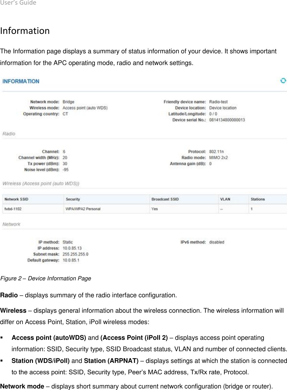 User’s Guide deliberant Page 14 Information The Information page displays a summary of status information of your device. It shows important information for the APC operating mode, radio and network settings.  Figure 2 – Device Information Page  Radio – displays summary of the radio interface configuration.  Wireless – displays general information about the wireless connection. The wireless information will differ on Access Point, Station, iPoll wireless modes:  Access point (autoWDS) and (Access Point (iPoll 2) – displays access point operating information: SSID, Security type, SSID Broadcast status, VLAN and number of connected clients.  Station (WDS/iPoll) and Station (ARPNAT) – displays settings at which the station is connected to the access point: SSID, Security type, Peer’s MAC address, Tx/Rx rate, Protocol. Network mode – displays short summary about current network configuration (bridge or router).    