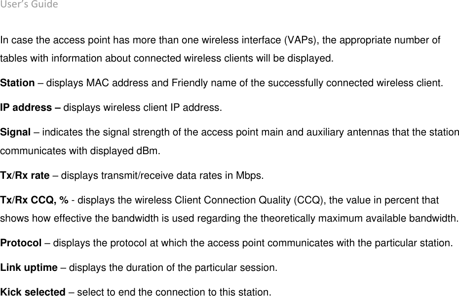 User’s Guide deliberant Page 17 In case the access point has more than one wireless interface (VAPs), the appropriate number of tables with information about connected wireless clients will be displayed. Station – displays MAC address and Friendly name of the successfully connected wireless client. IP address – displays wireless client IP address. Signal – indicates the signal strength of the access point main and auxiliary antennas that the station communicates with displayed dBm. Tx/Rx rate – displays transmit/receive data rates in Mbps. Tx/Rx CCQ, % - displays the wireless Client Connection Quality (CCQ), the value in percent that shows how effective the bandwidth is used regarding the theoretically maximum available bandwidth. Protocol – displays the protocol at which the access point communicates with the particular station. Link uptime – displays the duration of the particular session. Kick selected – select to end the connection to this station.   