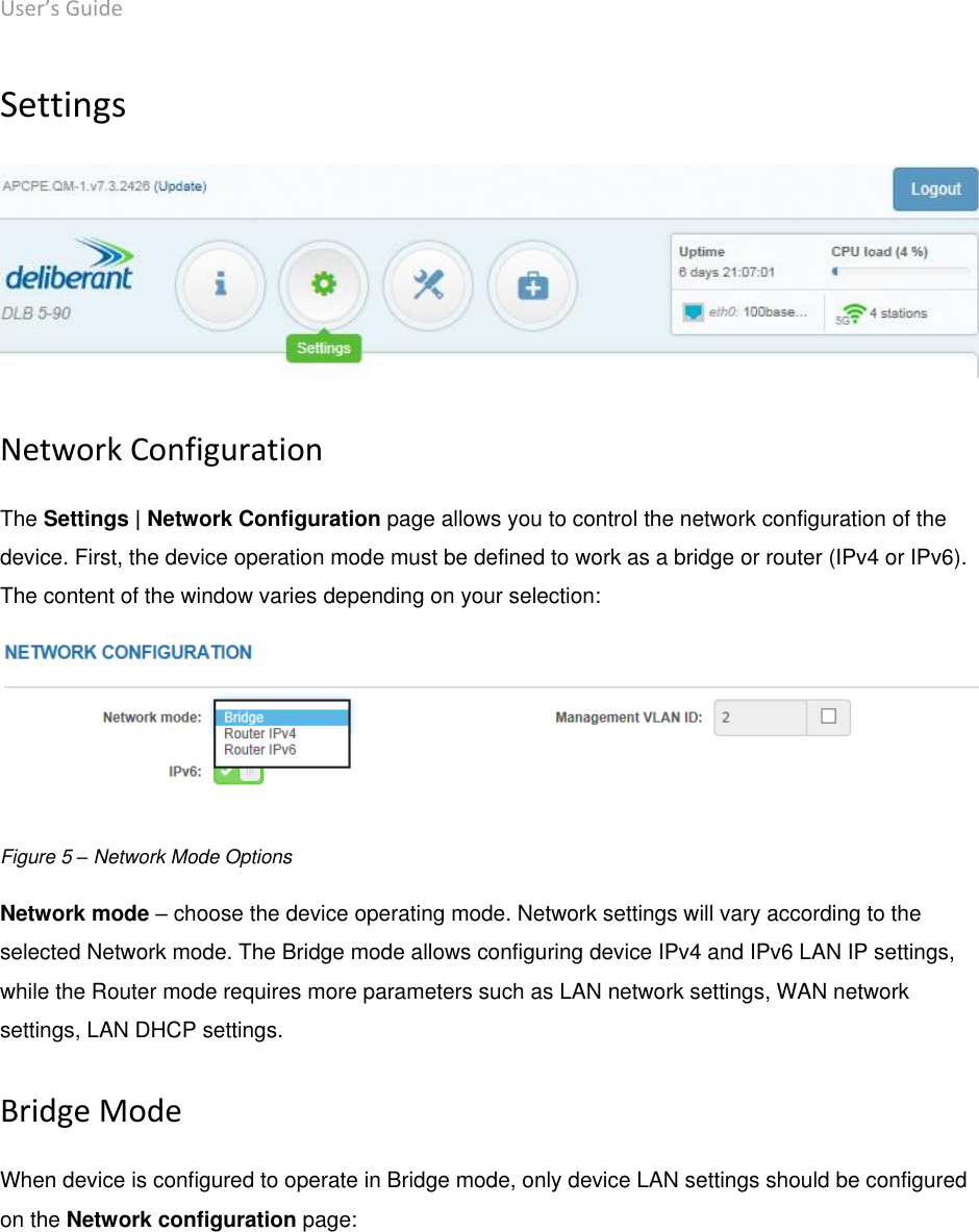 User’s Guide deliberant Page 18 Settings   Network Configuration The Settings | Network Configuration page allows you to control the network configuration of the device. First, the device operation mode must be defined to work as a bridge or router (IPv4 or IPv6). The content of the window varies depending on your selection:  Figure 5 – Network Mode Options Network mode – choose the device operating mode. Network settings will vary according to the selected Network mode. The Bridge mode allows configuring device IPv4 and IPv6 LAN IP settings, while the Router mode requires more parameters such as LAN network settings, WAN network settings, LAN DHCP settings. Bridge Mode When device is configured to operate in Bridge mode, only device LAN settings should be configured on the Network configuration page: 