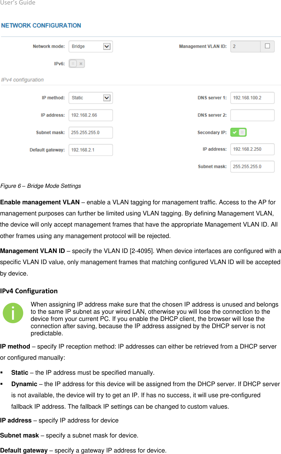 User’s Guide deliberant Page 19  Figure 6 – Bridge Mode Settings Enable management VLAN – enable a VLAN tagging for management traffic. Access to the AP for management purposes can further be limited using VLAN tagging. By defining Management VLAN, the device will only accept management frames that have the appropriate Management VLAN ID. All other frames using any management protocol will be rejected.  Management VLAN ID – specify the VLAN ID [2-4095]. When device interfaces are configured with a specific VLAN ID value, only management frames that matching configured VLAN ID will be accepted by device.   IPv4 Configuration  When assigning IP address make sure that the chosen IP address is unused and belongs to the same IP subnet as your wired LAN, otherwise you will lose the connection to the device from your current PC. If you enable the DHCP client, the browser will lose the connection after saving, because the IP address assigned by the DHCP server is not predictable. IP method – specify IP reception method: IP addresses can either be retrieved from a DHCP server or configured manually:  Static – the IP address must be specified manually.  Dynamic – the IP address for this device will be assigned from the DHCP server. If DHCP server is not available, the device will try to get an IP. If has no success, it will use pre-configured fallback IP address. The fallback IP settings can be changed to custom values. IP address – specify IP address for device Subnet mask – specify a subnet mask for device. Default gateway – specify a gateway IP address for device. 