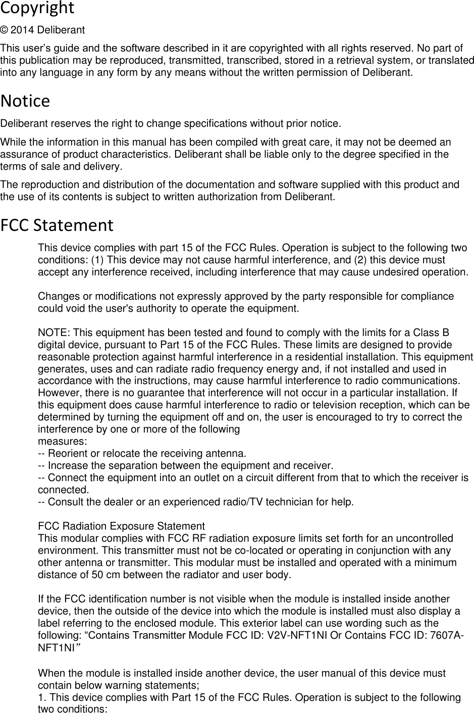  deliberant Page 2 Copyright © 2014 Deliberant This user’s guide and the software described in it are copyrighted with all rights reserved. No part of this publication may be reproduced, transmitted, transcribed, stored in a retrieval system, or translated into any language in any form by any means without the written permission of Deliberant. Notice Deliberant reserves the right to change specifications without prior notice.  While the information in this manual has been compiled with great care, it may not be deemed an assurance of product characteristics. Deliberant shall be liable only to the degree specified in the terms of sale and delivery.  The reproduction and distribution of the documentation and software supplied with this product and the use of its contents is subject to written authorization from Deliberant. FCC Statement This device complies with part 15 of the FCC Rules. Operation is subject to the following two conditions: (1) This device may not cause harmful interference, and (2) this device must accept any interference received, including interference that may cause undesired operation.  Changes or modifications not expressly approved by the party responsible for compliance could void the user&apos;s authority to operate the equipment.  NOTE: This equipment has been tested and found to comply with the limits for a Class B digital device, pursuant to Part 15 of the FCC Rules. These limits are designed to provide reasonable protection against harmful interference in a residential installation. This equipment generates, uses and can radiate radio frequency energy and, if not installed and used in accordance with the instructions, may cause harmful interference to radio communications. However, there is no guarantee that interference will not occur in a particular installation. If this equipment does cause harmful interference to radio or television reception, which can be determined by turning the equipment off and on, the user is encouraged to try to correct the interference by one or more of the following measures: -- Reorient or relocate the receiving antenna. -- Increase the separation between the equipment and receiver. -- Connect the equipment into an outlet on a circuit different from that to which the receiver is connected. -- Consult the dealer or an experienced radio/TV technician for help.  FCC Radiation Exposure Statement This modular complies with FCC RF radiation exposure limits set forth for an uncontrolled environment. This transmitter must not be co-located or operating in conjunction with any other antenna or transmitter. This modular must be installed and operated with a minimum distance of 50 cm between the radiator and user body.  If the FCC identification number is not visible when the module is installed inside another device, then the outside of the device into which the module is installed must also display a label referring to the enclosed module. This exterior label can use wording such as the following: “Contains Transmitter Module FCC ID: V2V-NFT1NI Or Contains FCC ID: 7607A-NFT1NI”  When the module is installed inside another device, the user manual of this device must contain below warning statements; 1. This device complies with Part 15 of the FCC Rules. Operation is subject to the following two conditions: 