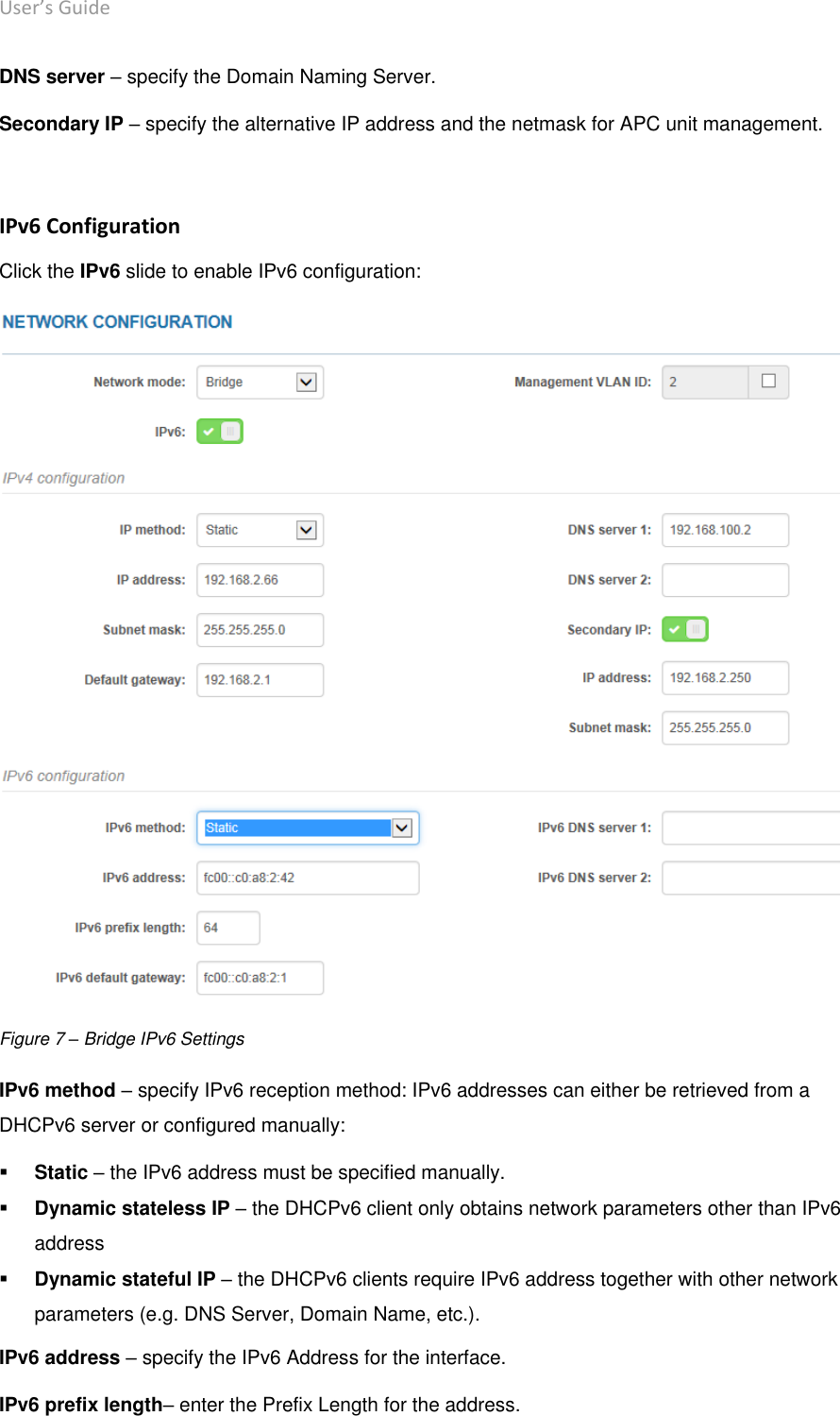 User’s Guide deliberant Page 20 DNS server – specify the Domain Naming Server. Secondary IP – specify the alternative IP address and the netmask for APC unit management.  IPv6 Configuration Click the IPv6 slide to enable IPv6 configuration:  Figure 7 – Bridge IPv6 Settings IPv6 method – specify IPv6 reception method: IPv6 addresses can either be retrieved from a DHCPv6 server or configured manually:  Static – the IPv6 address must be specified manually.  Dynamic stateless IP – the DHCPv6 client only obtains network parameters other than IPv6 address  Dynamic stateful IP – the DHCPv6 clients require IPv6 address together with other network parameters (e.g. DNS Server, Domain Name, etc.). IPv6 address – specify the IPv6 Address for the interface. IPv6 prefix length– enter the Prefix Length for the address. 