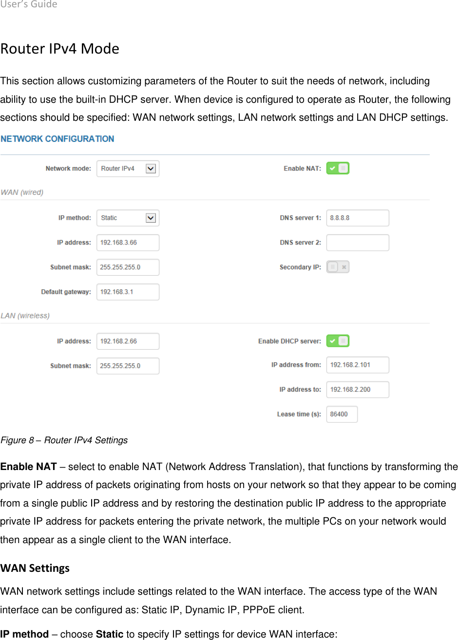 User’s Guide deliberant Page 22 Router IPv4 Mode This section allows customizing parameters of the Router to suit the needs of network, including ability to use the built-in DHCP server. When device is configured to operate as Router, the following sections should be specified: WAN network settings, LAN network settings and LAN DHCP settings.  Figure 8 – Router IPv4 Settings Enable NAT – select to enable NAT (Network Address Translation), that functions by transforming the private IP address of packets originating from hosts on your network so that they appear to be coming from a single public IP address and by restoring the destination public IP address to the appropriate private IP address for packets entering the private network, the multiple PCs on your network would then appear as a single client to the WAN interface. WAN Settings  WAN network settings include settings related to the WAN interface. The access type of the WAN interface can be configured as: Static IP, Dynamic IP, PPPoE client. IP method – choose Static to specify IP settings for device WAN interface: 