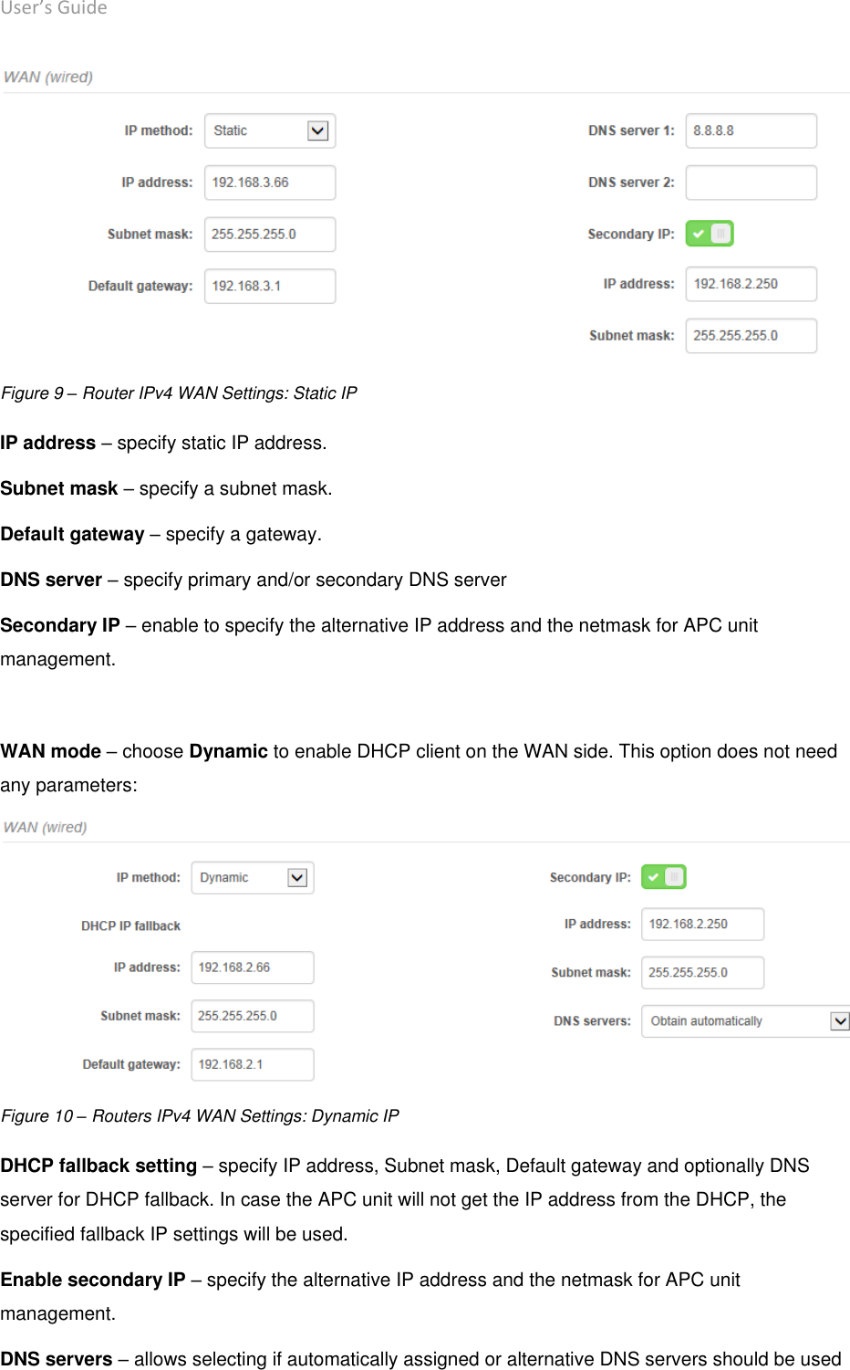 User’s Guide deliberant Page 23  Figure 9 – Router IPv4 WAN Settings: Static IP IP address – specify static IP address. Subnet mask – specify a subnet mask. Default gateway – specify a gateway. DNS server – specify primary and/or secondary DNS server  Secondary IP – enable to specify the alternative IP address and the netmask for APC unit management.  WAN mode – choose Dynamic to enable DHCP client on the WAN side. This option does not need any parameters:  Figure 10 – Routers IPv4 WAN Settings: Dynamic IP DHCP fallback setting – specify IP address, Subnet mask, Default gateway and optionally DNS server for DHCP fallback. In case the APC unit will not get the IP address from the DHCP, the specified fallback IP settings will be used. Enable secondary IP – specify the alternative IP address and the netmask for APC unit management. DNS servers – allows selecting if automatically assigned or alternative DNS servers should be used 